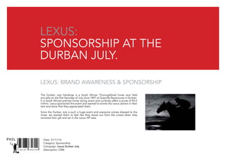 SNR ART DIRECTOR
PHIL Date: 31/11/16
Catagory: Sponsorship
Campaign: Lexus Durban July
Description: CRM
Lexus:
sponsorship at the
durban july.
The Durban July Handicap is a South African Thoroughbred horse race held
annually on the first Saturday of July since 1897 at Greyville Racecourse in Durban.
It is South Africa’s premier horse racing event and currently offers a purse of R3.5
million. Lexus sponsored this event and wanted to envite the Lexus owners in their
tent and show that they appreciated them.
Since the Durban July is such a huge event and everyone comes dressed to the
nines, we wanted them to feel like they stood out from the crowd when they
recieved their gift and sat in the Lexus VIP area.
Lexus: Brand awareness & sponsorship
 