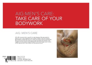 Date: 31/11/16
Catagory: Print
Campaign: AIG Men’s Care
Description: Creative RationaleSNR ART DIRECTOR
PHIL
AIG:
Take care of your
bodywork
AIG:
Take care of your
bodywork
AIG Men’s care:
Take care of your
bodywork
AIG: Men’s care
AIG offer insurance that is specific to male diseases. We were asked to
place an ad in male magazines such as Men’s Health to sell this product.
We therefore created the ad to sit in these very body conscious periodicals.
We got into the mind set of the typical male according the articles in the
magazine and focused on physical health for the main image, cars in terms
of the copy and set it like a tattoo for that personal touch.
 