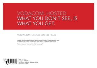SNR ART DIRECTOR
PHIL Date: 31/11/16
Catagory: B2B DM
Campaign: Vodacom Business Hosted
Description: CRM
Hosted Solutions means that your service provider comes in to take away your stuff
so that you can achieve everything in terms of your IT, Software and Comms.
So how does one show nothing that’s everything?
vodacom: hosted
What you don’t see, is
what you get.
Vodacom: Cloud B2B 3D pack
 