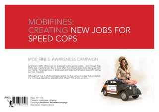 Date: 31/11/16
Catagory: Awareness campaign
Campaign: Mobifines: Awareness campaign
Description: Graphic deviceSNR ART DIRECTOR
PHIL
mobifines:
creating New jobs for
speed cops
Let’s face it, traffic officers are not endeared by the general public… even though they
fulfil a very important role, they’re more often than not perceived to be taking joy from
our misery – hanging around in shady spots and keeping themselves busy with making
our lives miserable.
Although not true, it is the existing perception. So how can we leverage that perception
in a humorous way without degrading the officers? This is how we do it…
Mobifines: Awareness campaign
 