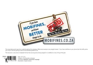 SNR ART DIRECTOR
PHIL
This visual device and copy line is used throughout the campaign. What we are saying is very straight forward - if you have mobifines on your phone then the traffic police
can’t touch, and thus going to have to find something better to do.
The execution is very retro to highlight the fact that worrying about being stopped in a roadblock is now a thing of the past.
Date: 31/11/16
Catagory: Print & poster campaign
Campaign: Mobifines: Awareness campaign
Description: Graphic device
 