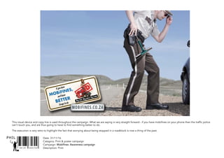 SNR ART DIRECTOR
PHIL
This visual device and copy line is used throughout the campaign. What we are saying is very straight forward - if you have mobifines on your phone then the traffic police
can’t touch you, and are thus going to have to find something better to do.
The execution is very retro to highlight the fact that worrying about being stopped in a roadblock is now a thing of the past.
Date: 31/11/16
Catagory: Print & poster campaign
Campaign: Mobifines: Awareness campaign
Description: Print
 