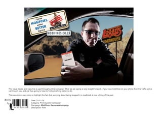 SNR ART DIRECTOR
PHIL
This visual device and copy line is used throughout the campaign. What we are saying is very straight forward - if you have mobifines on your phone then the traffic police
can’t touch you, and are thus going to have to find something better to do.
The execution is very retro to highlight the fact that worrying about being stopped in a roadblock is now a thing of the past.
Date: 31/11/16
Catagory: Print & poster campaign
Campaign: Mobifines: Awareness campaign
Description: Print
 