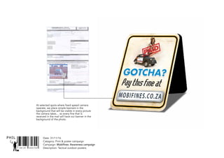 Date: 31/11/16
Catagory: Print & poster campaign
Campaign: Mobifines: Awareness campaign
Description: Tactical outdoor postersSNR ART DIRECTOR
PHIL
At selected spots where fixed speed camera
operate, we place simple banners in the
background that will be visible in every picture
the camera takes… so every fine that is
received in the mail will have our banner in the
background of the photo.
 