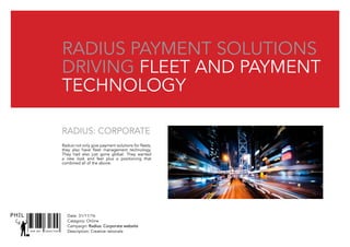 Date: 31/11/16
Catagory: Online
Campaign: Radius: Corporate website
Description: Creative rationaleSNR ART DIRECTOR
PHIL
Radius Payment solutions
Driving fleet and payment
technology
Raduis not only give payment solutions for fleets,
they also have fleet management technology.
They had also just gone global. They wanted
a new look and feel plus a positioning that
combined all of the above.
Radius: Corporate
 
