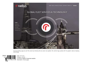 SNR ART DIRECTOR
PHIL Date: 31/11/16
Catagory: Online
Campaign: Radius: Corporate website
Description: Home page
On the landing page we set the scene by showing that we were now global, the central logo pulsed with it’s graphic device implying
technology.
 