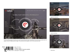 SNR ART DIRECTOR
PHIL Date: 31/11/16
Catagory: Online
Campaign: Radius: Corporate website
Description: Home page
On the landing page we set the scene by showing that we were now global, the central logo pulsed with it’s
graphic device implying technology. The pulsing central graphic led to the brand promise...
... vehicle tracking...
...payment solutions...
... telematics.
 