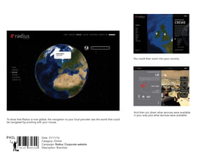 SNR ART DIRECTOR
PHIL Date: 31/11/16
Catagory: Online
Campaign: Radius: Corporate website
Description: Branches
Belgium
Denmark
France
Germany
Ireland
Italy
Netherlands
Portugal
Singapore
Spain
Sweden
> United Kingdom
Crewe
United Kingdom
Radius Payment Solutions is based in Crewe
near Manchester, where over 350 people
work at its purpose built head office. UK
Fuels is the largest of the group’s divisions
and offers a full range of fuel card products
across a wide range of customers. UK Fuels
also provides a fuel bunkering service to the
logistics operators as well as white label
services to many major Oil Companies and
fuel distributors.
UK Fuels Limite
Eurocard Centre
Herald Park
Herald Drive
Crewe
CW1 6EG
+44 (0) 12 706 55 600
OFFICES
MORE ABOUT THIS OFFICE >
ZOOM OUT
UK
Aximus et odis molupta sin rerundamus inci nonsequ iandign aturepudi
tendiciis quiaspe rrorerf erionsercid utem que venis cumendi orporepel
inum fuga. Volorum aut re plis di adiciandam si voloreprae premodipsus,
TELEMATICS MASTERCARDS RENTALS
CONTACT US
Download
Network Apps
FUEL CARDS
> OWN BRAND
> OIL COMPANY RESELLER
> FUEL CARD OUTSOURCING
SOLUTIONS DELIVERED
To show that Radius is now global, the navigation to your local provider was the world that could
be navigated by scrolling with your mouse.
You could then zoom into your country.
And then pin down what services were available
in your area plus what services were available.
 