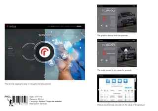 SNR ART DIRECTOR
PHIL Date: 31/11/16
Catagory: Online
Campaign: Radius: Corporate website
Description: Services
TELEMATICS
PRODUCTS & SERVICES
Aximus et odis molupta sin rerundamus inci nonsequ iandign
aturepudi tendiciis quiaspe rrorerf erionsercid utem que venis cumendi
orporepel inum fuga. Volorum aut re plis di adiciandam si voloreprae
FUEL CARDS Mastercard
Aximus et odis molupta sin
rerundamus inci nonsequ
iandign aturepudi tendiciis
quiaspe rrorerf erionsercid
utem que venis cumendi
orporepel inum fuga.
Volorum aut re plis di
adiciandam si voloreprae
premodipsus, eatiorro
velestibus, consecus,
ullaborrum fugias es et ea
doles conseque nobitatiae.
Illiquas im sint.
ximus et odis molupta sin
rerundamus inci nonsequ
TELEMATICS
PRODUCTS & SERVICES
Aximus et odis molupta sin rerundamus inci nonsequ
iandign aturepudi tendiciis quiaspe rrorerf erionsercid
utem que venis cumendi orporepel inum fuga. Volorum
FUEL CARDS
JOURNEY
HISTORY
LIVE MAP
DRIVER
PERFORMANCE
VEHICLE
PERFORMANCE
LEARN MORE >
Aximus et odis molupta sin
rerundamus inci nonsequ
iandign aturepudi tendiciis
quiaspe rrorerf erionsercid
utem que venis cumendi
orporepel inum fuga.
Volorum aut re plis di
adiciandam si voloreprae
premodipsus, eatiorro
JOURNEY HISTORY
FUEL CARDS Mastercard
The service pages are easy to navigate and educational.
The graphic device held the promise.
The icons zeroed in on a specific product.
Videos would simply educate on the value of the product.
 