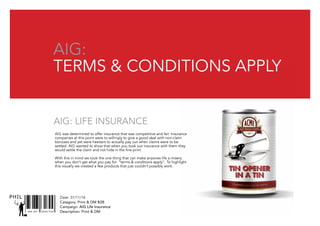 AIG: Life insurance
SNR ART DIRECTOR
PHIL
AIG:
Terms & conditions apply
Date: 31/11/16
Catagory: Print & DM B2B
Campaign: AIG Life Insurance
Description: Print & DM
AIG was determined to offer insurance that was competitive and fair. Insurance
companies at this point were to willingly to give a good deal with non-claim
bonuses and yet were hesitant to actually pay out when claims were to be
settled. AIG wanted to show that when you took out insurance with them they
would settle the claim and not hide in the fine print.
With this in mind we took the one thing that can make anyones life a misery
when you don’t get what you pay for: “terms & conditions apply”. To highlight
this visually we created a few products that just couldn’t possibly work.
 