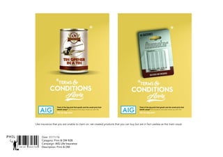 SNR ART DIRECTOR
PHIL Date: 31/11/16
Catagory: Print & DM B2B
Campaign: AIG Life Insurance
Description: Print & DM
Like insurance that you are unable to claim on, we created products that you can buy but are in fact useless as the main visual.
Tired of the big print that giveth and the small print that
taketh away? Get insurance that does insure you with AIG.
Go to aig.com
Tired of the big print that giveth and the small print that
taketh away? Get insurance that does insure you with AIG.
Go to aig.com
 