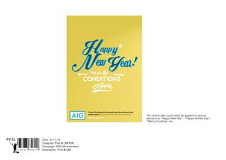 SNR ART DIRECTOR
PHIL
The central idea could easily be applied to tactical
ads such as “Happy New Year”, “Happy Fathers Day”,
“Merry Christmas” etc.
Date: 31/11/16
Catagory: Print & DM B2B
Campaign: AIG Life Insurance
Description: Print & DM
Tired of the big print that giveth and the small print that
taketh away? Get insurance that does insure you with AIG.
Go to aig.com
 