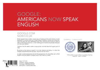 SNR ART DIRECTOR
PHIL
Google:
americans now speak
english
British people have a rather uniquie way of looking at the world, which is to be
expected in a country with such a wide range of dialects, cultures and influences.
Over the years we have developed some very colourful and humerous ways to
refer to the things around us - a rich melting pot of words and phrases that give
our lives such texture.
Therfore, the UK needs a rather unique portal, one that sees the English point of
view.
By giving us the chance to search in our own dialects and slang, it is clear that
Google comprehends what we want. And thus we can find it.
In order to demonstrate this we took the perspective of a diversified, yet unified
English mind and asked if Google could in fact meet our needs.
Google.com
Now.co.UK
Date: 31/11/16
Catagory: Digital Campaign
Campaign: GOOGLE.CO.UK
Description: Creative Rationale
Example: “China PLATE”
“China plate” or just “China” is cockney rhyming
slang for “mate” or friend.
 