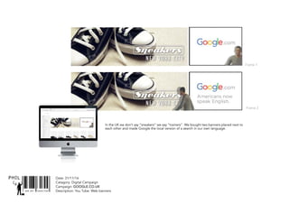 SNR ART DIRECTOR
PHIL Date: 31/11/16
Catagory: Digital Campaign
Campaign: GOOGLE.CO.UK
Description: You Tube: Web banners
In the UK we don’t say “sneakers” we say “trainers”. We bought two banners placed next to
each other and made Google the local version of a search in our own language.
Frame 1
Frame 2
 