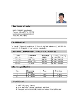Ravi Kumar Mewada
ADD - 38,Kashi Nagar Bangali
Chouraha Indore ( M.P.) – 452001
Email-ravimewadame@gmail.com
Mob.-+91-7869334694
CareerObjective
To work in a challenging atmosphere by exhibiting my skills with sincerity and dedicated
smart work for the growth of your esteemed organization.
Professional Qualification(B.E.)MechanicalEngineering
Year Examination Percentage Examining Authority
2013-14 Final Year 72.50% R.G.P.V. Bhopal
2012-13 Third Year 69.03% R.G.P.V. Bhopal
2011-12 Second Year 65.00% R.G.P.V. Bhopal
2010-11 First Year 60.00% R.G.P.V. Bhopal
Education Qualification
Class Examining
Authority
Year Percentage
12th M.P. Board 2010 67.00%
10th M.P. Board 2008 72.00%
Technical Skills
 PRO-E Designing software.
 (D.C.A.) Course Diploma of Computer Aplication.
 Intresting subject,Automobile, Production Process,Theory of Machine.
 