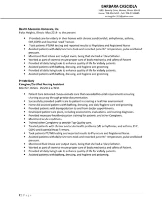 BARBARA CASCIOLA
26831 Beverly Drive, Monee, Illinois 60449
Home: 708-534-3452 - Cell: 708-519-0840:
mclaughlin1313@yahoo.com
2 | P a g e
Health Advocates Homecare, Inc.
Palos Heights, Illinois -May 2014- to the present
 Provided care for elderly in their homes with chronic condition(MI, arrhythmias, asthma,
CHF,COPD and Essential Head Tremors
 Took patients PT/INR testing and reported results to Physicians and Registered Nurse
 Assisted patients with daily functions took and recorded patients' temperature, pulse and blood
pressure.
 Monitored fluid intake and output levels, being that she had a Foley Catheter.
 Worked as part of team to ensure proper care of body mechanics and safety of Patient
 Provided all daily living tasks to enhance quality of life for elderly patients
 Assisted patients with bathing, dressing, and hygiene and grooming
 Provided all daily living tasks to enhance quality of life for elderly patients.
 Assisted patients with bathing, dressing, and hygiene and grooming
Private Duty
Caregiver/Certified Nursing Assistant
Beecher, Illinois - 05/2011-2/2013
 Patient Care delivered compassionate care that exceeded hospital requirements ensuring
charting accuracy through precise documentation.
 Successfully provided quality care to patient in creating a healthier environment
 Home Aid assisted patients with bathing, dressing, and daily hygiene care and grooming.
 Provided patients with transportation to and from doctor appointments.
 Developed patient care plans, including assessments, evaluations, and nursing diagnoses.
 Provided necessary health education training for patients and other Caregivers.
 Monitored acute conditions.
 Trained other Caregivers to provide Top-Quality care.
 Treated patients with chronic and acute health problems (MI, arrhythmias, and asthma, CHF,
COPD and Essential Head Tremors.
 Took patients PT/INR testing and reported results to Physicians and Registered Nurse.
 Assisted patients with daily functions took and recorded patients' temperature, pulse and blood
pressure.
 Monitored fluid intake and output levels, being that she had a Foley Catheter.
 Worked as part of team to ensure proper care of body mechanics and safety of Patient.
 Provided all daily living tasks to enhance quality of life for elderly patients.
 Assisted patients with bathing, dressing, and hygiene and grooming.
 