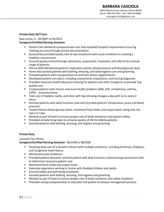 BARBARA CASCIOLA
26831 Beverly Drive, Monee, Illinois 60449
Home: 708-534-3452 - Cell: 708-519-0840:
mclaughlin1313@yahoo.com
3 | P a g e
Private Duty 24/7 Care
New Lenox, IL - 05/2007 to 05/2011
Caregiver/Certified Nursing Assistant
 Patient Care delivered compassionate care that exceeded hospital requirements ensuring
charting accuracy through precise documentation.
 Successfully provided quality care to two of patients with acute conditions in creating a
healthier environment.
 Ensured quality control through admissions, assessment, treatment, and referral for a broad
range of patients.
 Clinical Skills Monitored patient's respiration activity, blood pressure and blood glucose level
 Home Aid assisted patients with bathing, dressing, and daily hygiene care and grooming.
 Provided patients with transportation to and from doctor appointments.
 Developed patient care plans, including assessments, evaluations, and nursing diagnoses.
 Provided necessary health education training for patients and other Caregivers to provide Top
quality care
 Treated patients with chronic and acute health problems (AMI, CHF, arrhythmias, asthma,
COPD, and pneumonia.
 Took care of diabetic needs, and Ulcer with two dressing changes a day with turns every 2
hours.
 Assisted patients with daily functions took and recorded patients' temperature, pulse and blood
pressure.
 Tested Patients blood glucose levels, monitored fluid intake and output levels, being that she
had a G-Tube.
 Worked as part of team to ensure proper care of body mechanics and patient safety.
 Provided all daily living tasks to enhance quality of life for elderly patients.
 Assisted patients with bathing, dressing, and hygiene and grooming.
Private Duty
Calumet City, Illinois
Caregiver/Certified Nursing Assistant - 06/1998 to 08/2005
 Directing daily care of a Geriatric Patient with multiple conditions, including Parkinson, Diabetes,
and Congestive Heart failure.
 Monitored acute conditions.
 Provided patient education assisted patient with daily functions utilized strong assessment skills
to determine necessary patient care.
 Monitored fluid intake and output levels.
 Extensive experience working in homes with disabled children and adults.
 Ensured safety and well-being of patients.
 Assisted patients with bathing, dressing, and hygiene and grooming.
 Worked as part of team to ensure proper care of body mechanics and safety of patient.
 Provided caring companionship to education the patient on disease management process.
 