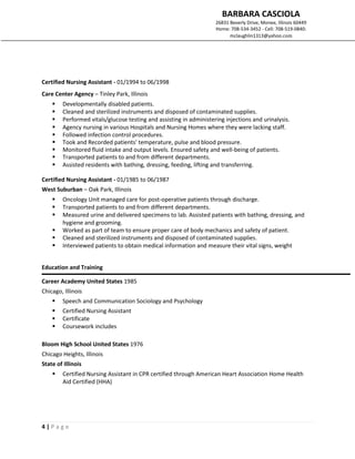 BARBARA CASCIOLA
26831 Beverly Drive, Monee, Illinois 60449
Home: 708-534-3452 - Cell: 708-519-0840:
mclaughlin1313@yahoo.com
4 | P a g e
Certified Nursing Assistant - 01/1994 to 06/1998
Care Center Agency – Tinley Park, Illinois
 Developmentally disabled patients.
 Cleaned and sterilized instruments and disposed of contaminated supplies.
 Performed vitals/glucose testing and assisting in administering injections and urinalysis.
 Agency nursing in various Hospitals and Nursing Homes where they were lacking staff.
 Followed infection control procedures.
 Took and Recorded patients' temperature, pulse and blood pressure.
 Monitored fluid intake and output levels. Ensured safety and well-being of patients.
 Transported patients to and from different departments.
 Assisted residents with bathing, dressing, feeding, lifting and transferring.
Certified Nursing Assistant - 01/1985 to 06/1987
West Suburban – Oak Park, Illinois
 Oncology Unit managed care for post-operative patients through discharge.
 Transported patients to and from different departments.
 Measured urine and delivered specimens to lab. Assisted patients with bathing, dressing, and
hygiene and grooming.
 Worked as part of team to ensure proper care of body mechanics and safety of patient.
 Cleaned and sterilized instruments and disposed of contaminated supplies.
 Interviewed patients to obtain medical information and measure their vital signs, weight
Education and Training
Career Academy United States 1985
Chicago, Illinois
 Speech and Communication Sociology and Psychology
 Certified Nursing Assistant
 Certificate
 Coursework includes
Bloom High School United States 1976
Chicago Heights, Illinois
State of Illinois
 Certified Nursing Assistant in CPR certified through American Heart Association Home Health
Aid Certified (HHA)
 