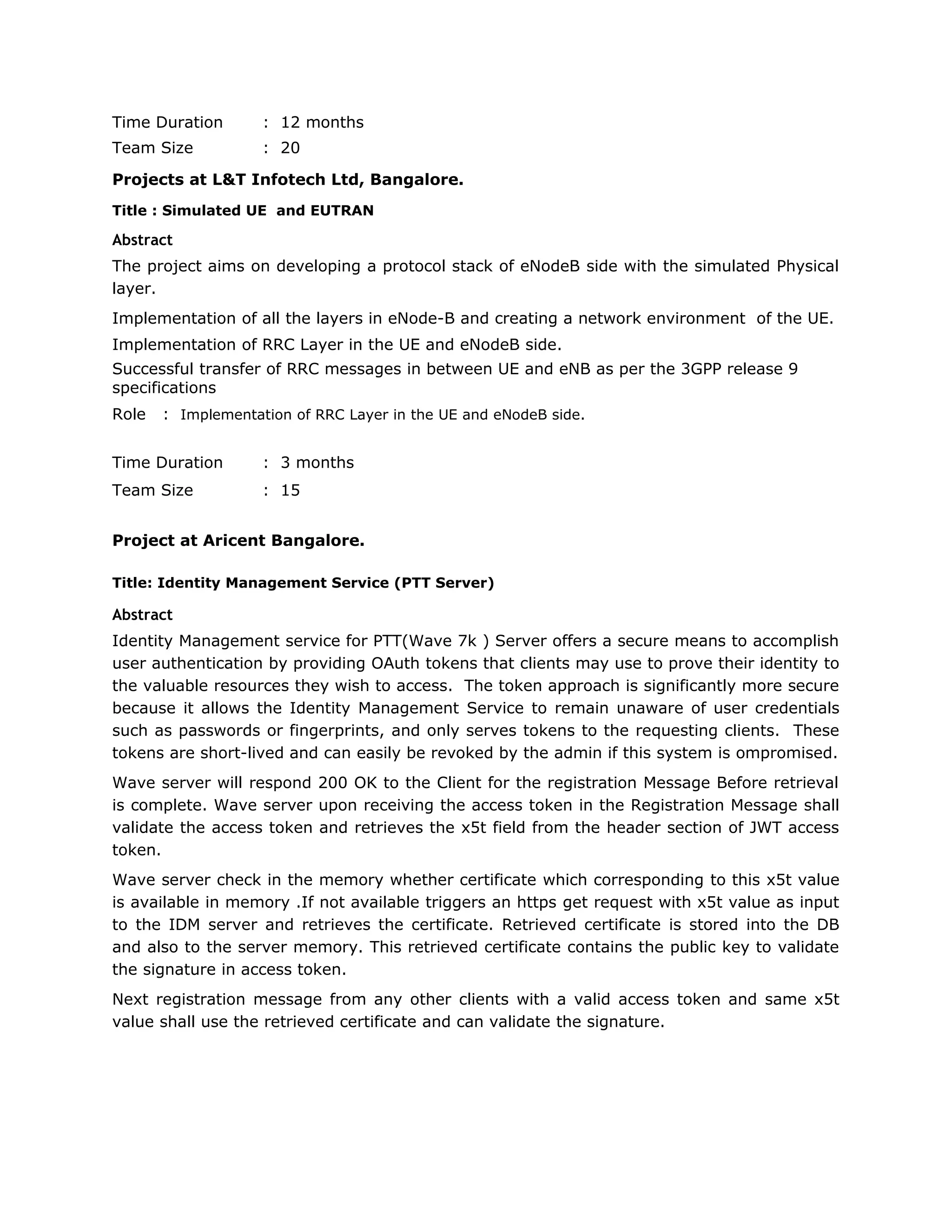 Time Duration : 12 months
Team Size : 20
Projects at L&T Infotech Ltd, Bangalore.
Title : Simulated UE and EUTRAN
Abstract
The project aims on developing a protocol stack of eNodeB side with the simulated Physical
layer.
Implementation of all the layers in eNode-B and creating a network environment of the UE.
Implementation of RRC Layer in the UE and eNodeB side.
Successful transfer of RRC messages in between UE and eNB as per the 3GPP release 9
specifications
Role : Implementation of RRC Layer in the UE and eNodeB side.
Time Duration : 3 months
Team Size : 15
Project at Aricent Bangalore.
Title: Identity Management Service (PTT Server)
Abstract
Identity Management service for PTT(Wave 7k ) Server offers a secure means to accomplish
user authentication by providing OAuth tokens that clients may use to prove their identity to
the valuable resources they wish to access. The token approach is significantly more secure
because it allows the Identity Management Service to remain unaware of user credentials
such as passwords or fingerprints, and only serves tokens to the requesting clients. These
tokens are short-lived and can easily be revoked by the admin if this system is ompromised.
Wave server will respond 200 OK to the Client for the registration Message Before retrieval
is complete. Wave server upon receiving the access token in the Registration Message shall
validate the access token and retrieves the x5t field from the header section of JWT access
token.
Wave server check in the memory whether certificate which corresponding to this x5t value
is available in memory .If not available triggers an https get request with x5t value as input
to the IDM server and retrieves the certificate. Retrieved certificate is stored into the DB
and also to the server memory. This retrieved certificate contains the public key to validate
the signature in access token.
Next registration message from any other clients with a valid access token and same x5t
value shall use the retrieved certificate and can validate the signature.
 
