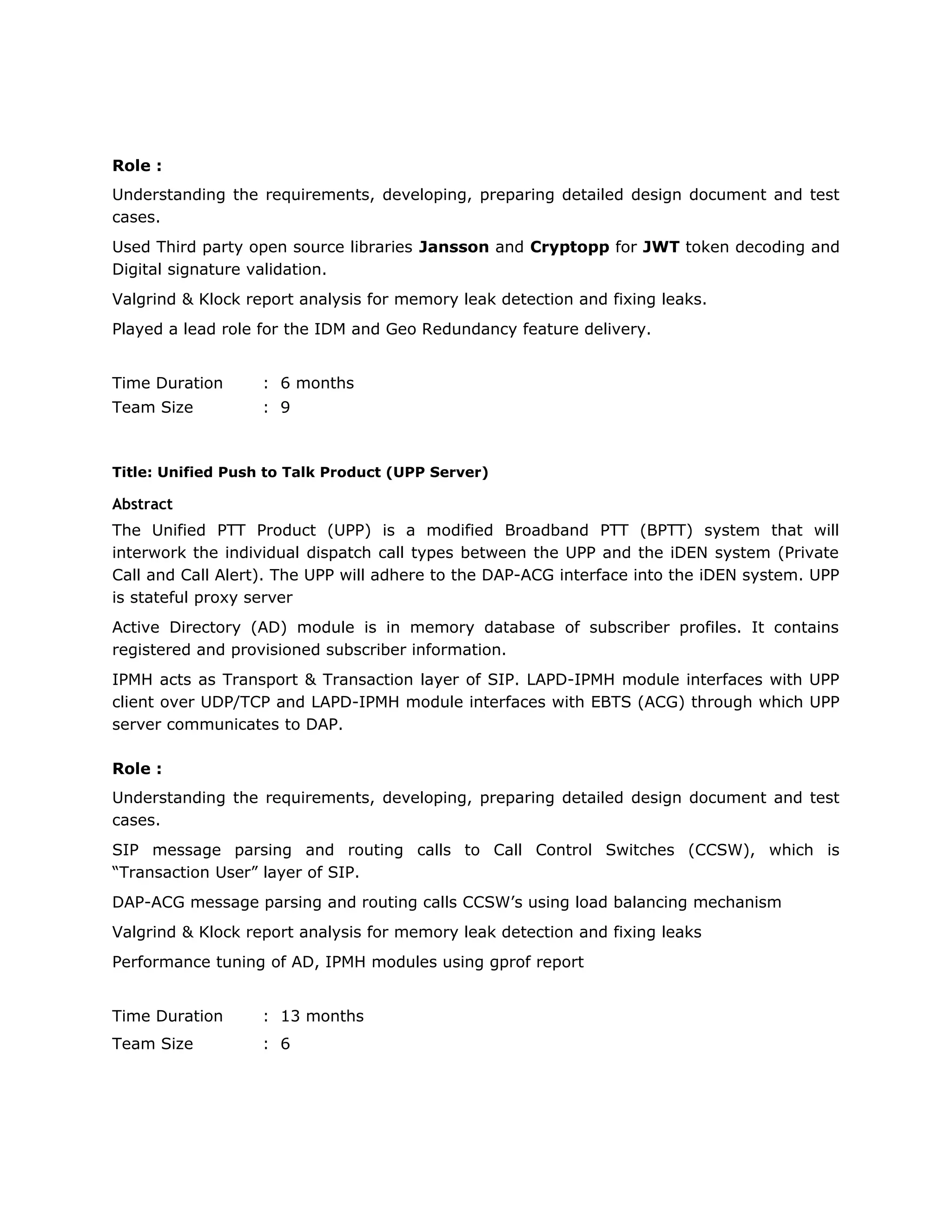 Role :
Understanding the requirements, developing, preparing detailed design document and test
cases.
Used Third party open source libraries Jansson and Cryptopp for JWT token decoding and
Digital signature validation.
Valgrind & Klock report analysis for memory leak detection and fixing leaks.
Played a lead role for the IDM and Geo Redundancy feature delivery.
Time Duration : 6 months
Team Size : 9
Title: Unified Push to Talk Product (UPP Server)
Abstract
The Unified PTT Product (UPP) is a modified Broadband PTT (BPTT) system that will
interwork the individual dispatch call types between the UPP and the iDEN system (Private
Call and Call Alert). The UPP will adhere to the DAP-ACG interface into the iDEN system. UPP
is stateful proxy server
Active Directory (AD) module is in memory database of subscriber profiles. It contains
registered and provisioned subscriber information.
IPMH acts as Transport & Transaction layer of SIP. LAPD-IPMH module interfaces with UPP
client over UDP/TCP and LAPD-IPMH module interfaces with EBTS (ACG) through which UPP
server communicates to DAP.
Role :
Understanding the requirements, developing, preparing detailed design document and test
cases.
SIP message parsing and routing calls to Call Control Switches (CCSW), which is
“Transaction User” layer of SIP.
DAP-ACG message parsing and routing calls CCSW’s using load balancing mechanism
Valgrind & Klock report analysis for memory leak detection and fixing leaks
Performance tuning of AD, IPMH modules using gprof report
Time Duration : 13 months
Team Size : 6
 