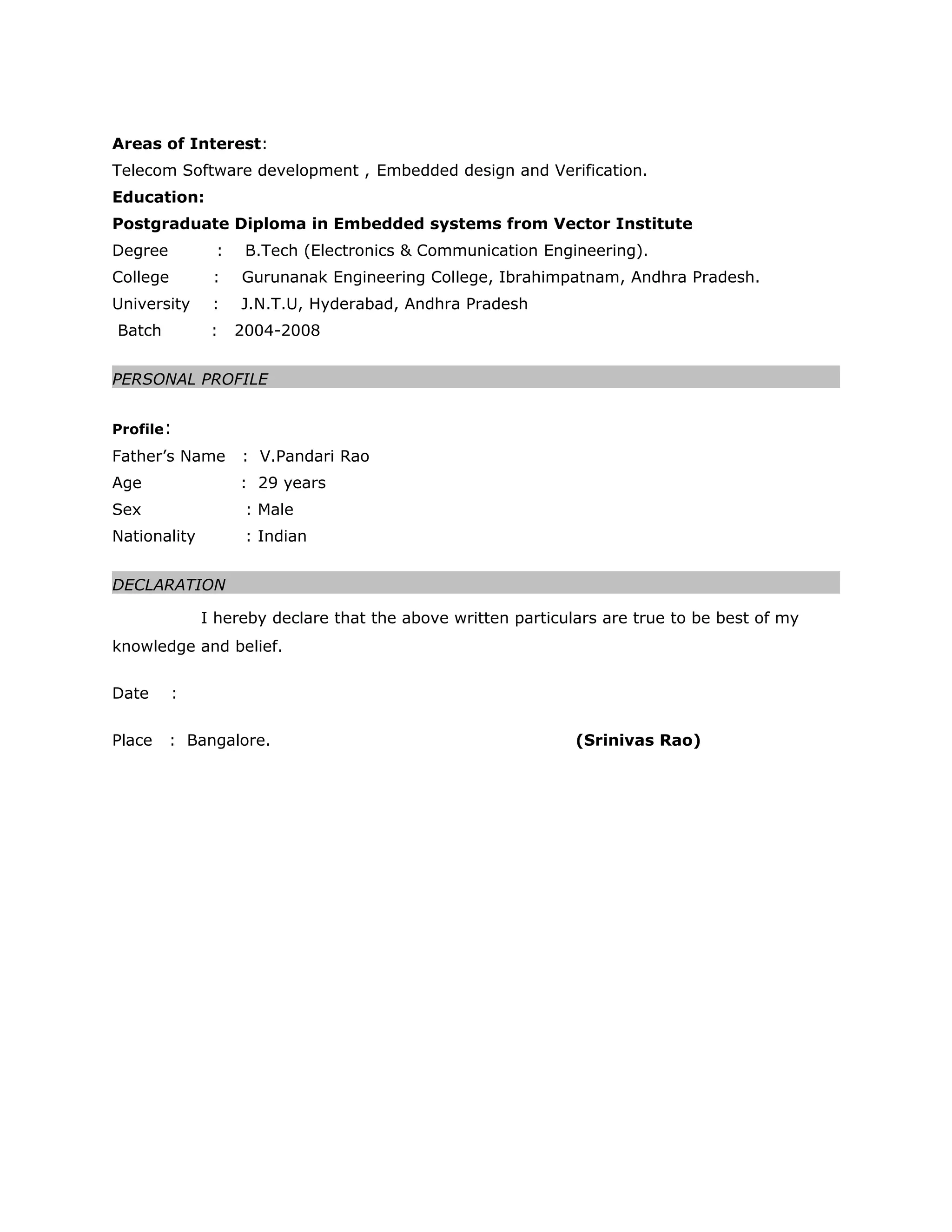 Areas of Interest:
Telecom Software development , Embedded design and Verification.
Education:
Postgraduate Diploma in Embedded systems from Vector Institute
Degree : B.Tech (Electronics & Communication Engineering).
College : Gurunanak Engineering College, Ibrahimpatnam, Andhra Pradesh.
University : J.N.T.U, Hyderabad, Andhra Pradesh
Batch : 2004-2008
PERSONAL PROFILE
Profile:
Father’s Name : V.Pandari Rao
Age : 29 years
Sex : Male
Nationality : Indian
DECLARATION
I hereby declare that the above written particulars are true to be best of my
knowledge and belief.
Date :
Place : Bangalore. (Srinivas Rao)
 