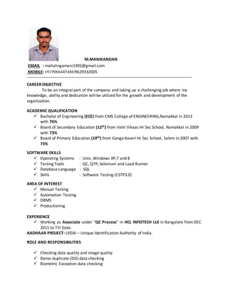M.MANIKANDAN
EMAIL : mahalingamani1992@gmail.com
MOBILE: +919066445486/9629332005
CAREER OBJECTIVE
To be an integral part of the company and taking up a challenging job where my
knowledge, ability and dedication will be utilized for the growth and development of the
organization.
ACADEMIC QUALIFICATION
 Bachelor of Engineering (ECE) from CMS College of ENGINEERING,Namakkal in 2013
with 76%
 Board of Secondary Education (12th) from Vetri Vikaas Hr Sec School, Namakkal in 2009
with 73%
 Board of Primary Education (10th) from Ganga Kaveri Hr Sec School, Salem in 2007 with
73%
SOFTWARE SKILLS
 Operating Systems : Unix ,Windows XP,7 and 8
 Testing Tools : QC, QTP, Selenium and Load Runner
 Database Language : SQL
 Skills : Software Testing (CSTP3.0)
AREA OF INTEREST
 Manual Testing
 Automation Testing
 DBMS
 Productioning
EXPERIENCE
 Working as Associate under “QC Process” in HCL INFOTECH Ltd in Bangalore from DEC
2015 to Till Date.
AADHAAR PROJECT: UIDAI – Unique Identification Authority of India.
ROLE AND RESPONSIBILITIES
 Checking data quality and image quality
 Demo duplicate (DD) data checking
 Biometric Exception data checking
 