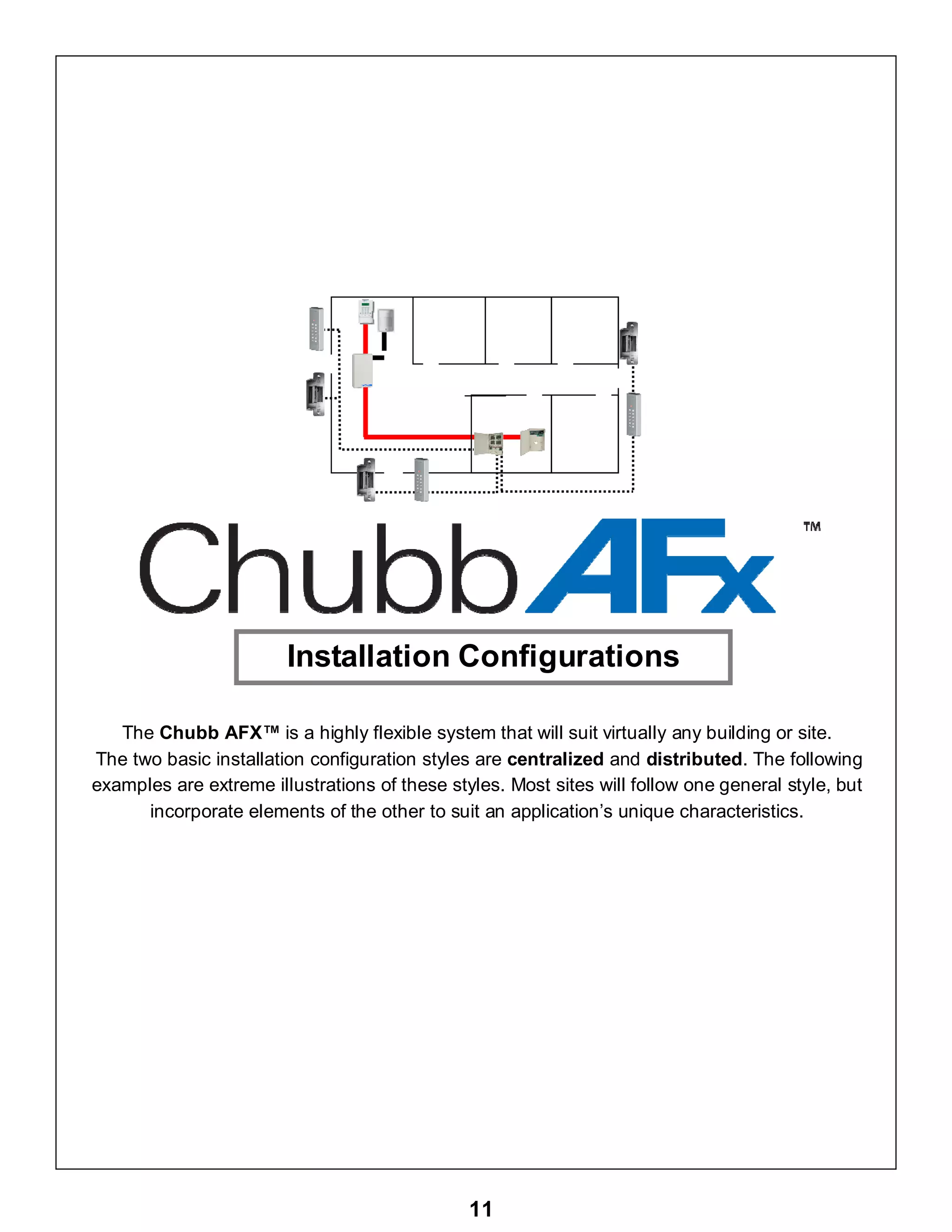 11
The Chubb AFX™ is a highly flexible system that will suit virtually any building or site.
The two basic installation configuration styles are centralized and distributed. The following
examples are extreme illustrations of these styles. Most sites will follow one general style, but
incorporate elements of the other to suit an application’s unique characteristics.
Installation Configurations
 