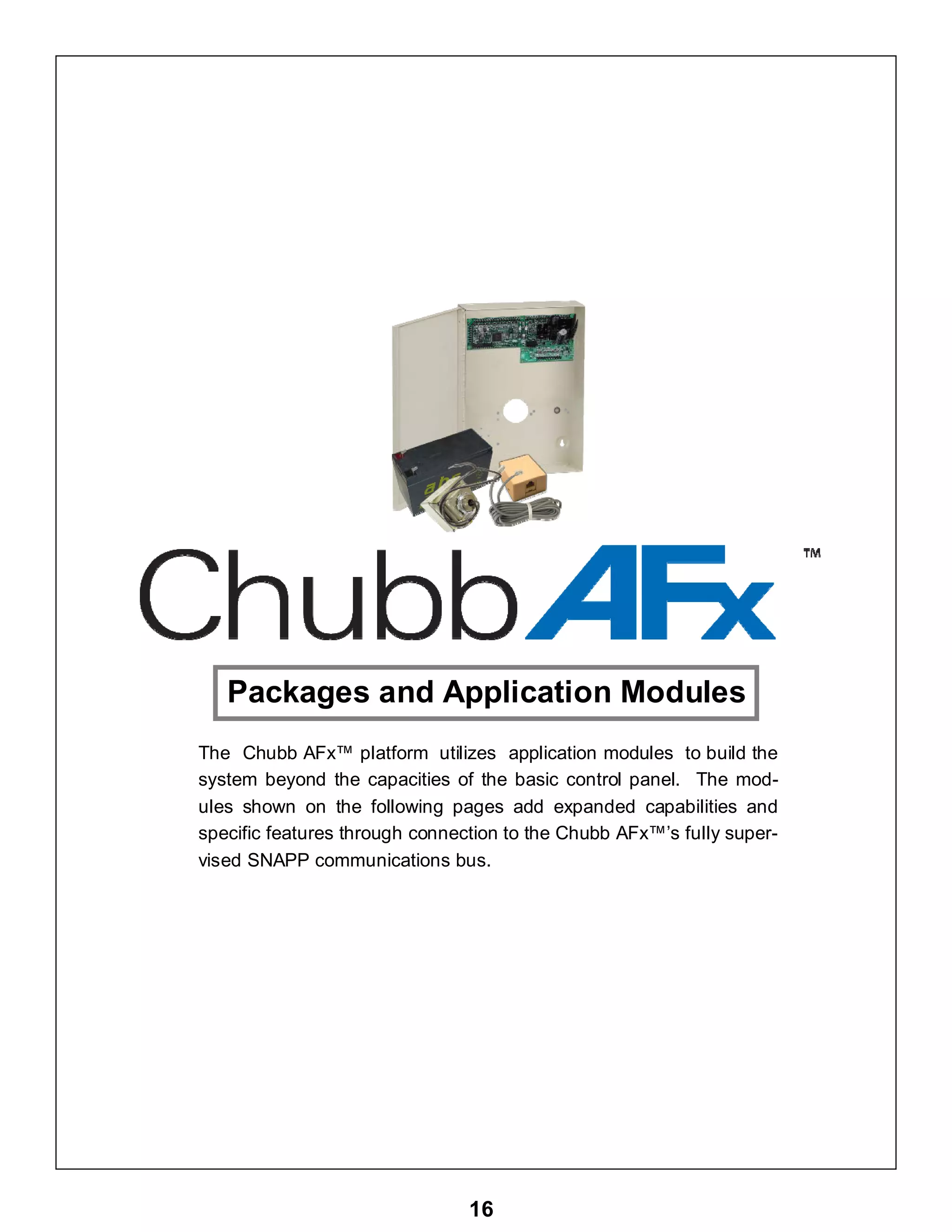 16
Packages and Application Modules
The Chubb AFx™ platform utilizes application modules to build the
system beyond the capacities of the basic control panel. The mod-
ules shown on the following pages add expanded capabilities and
specific features through connection to the Chubb AFx™’s fully super-
vised SNAPP communications bus.
 