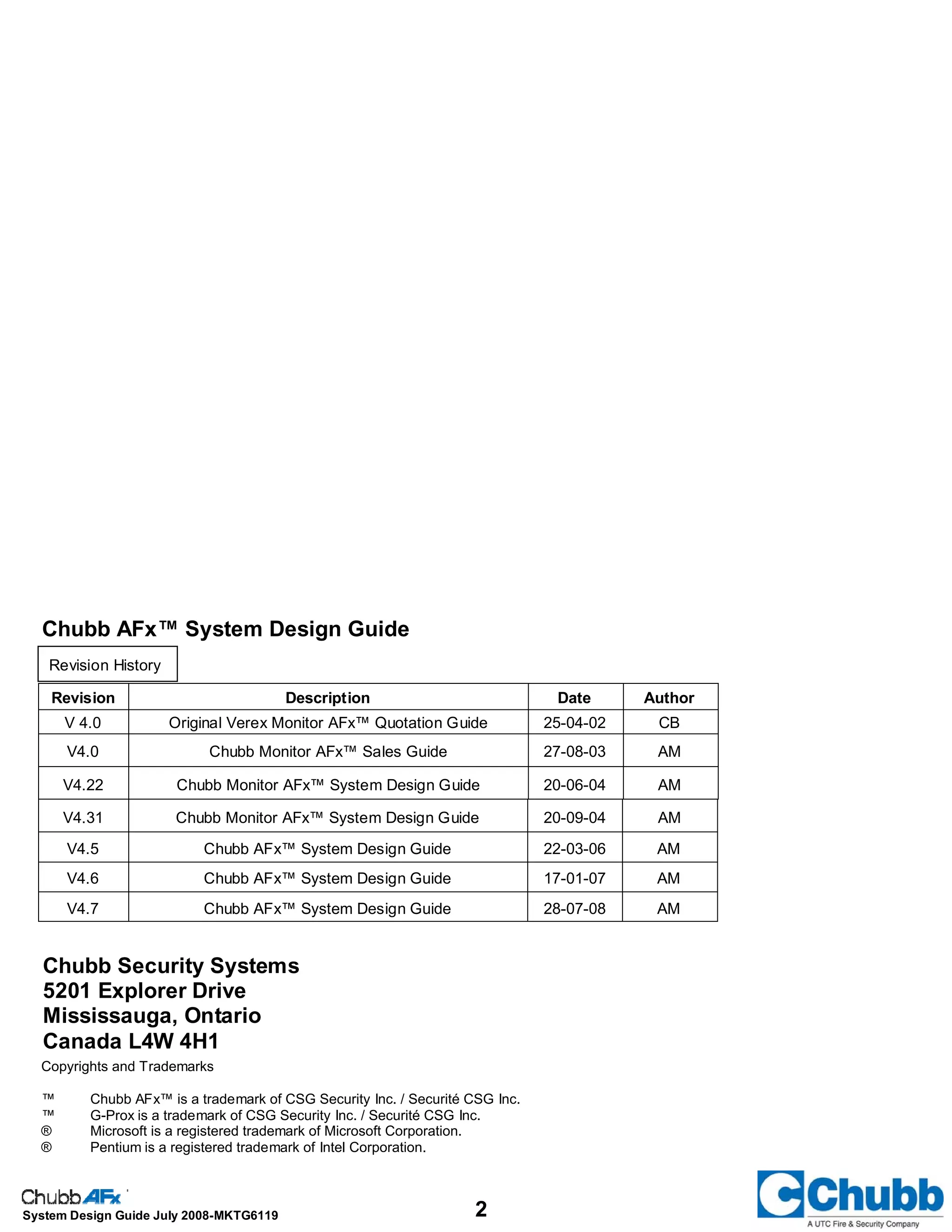 2System Design Guide July 2008-MKTG6119
Chubb Security Systems
5201 Explorer Drive
Mississauga, Ontario
Canada L4W 4H1
Copyrights and Trademarks
™ Chubb AFx™ is a trademark of CSG Security Inc. / Securité CSG Inc.
™ G-Prox is a trademark of CSG Security Inc. / Securité CSG Inc.
® Microsoft is a registered trademark of Microsoft Corporation.
® Pentium is a registered trademark of Intel Corporation.
Chubb AFx™ System Design Guide
Revision History
Revision Description Date Author
V 4.0 Original Verex Monitor AFx™ Quotation Guide 25-04-02 CB
V4.0 Chubb Monitor AFx™ Sales Guide 27-08-03 AM
V4.22 Chubb Monitor AFx™ System Design Guide 20-06-04 AM
V4.5 Chubb AFx™ System Design Guide 22-03-06 AM
V4.6 Chubb AFx™ System Design Guide 17-01-07 AM
V4.7 Chubb AFx™ System Design Guide 28-07-08 AM
V4.31 Chubb Monitor AFx™ System Design Guide 20-09-04 AM
 