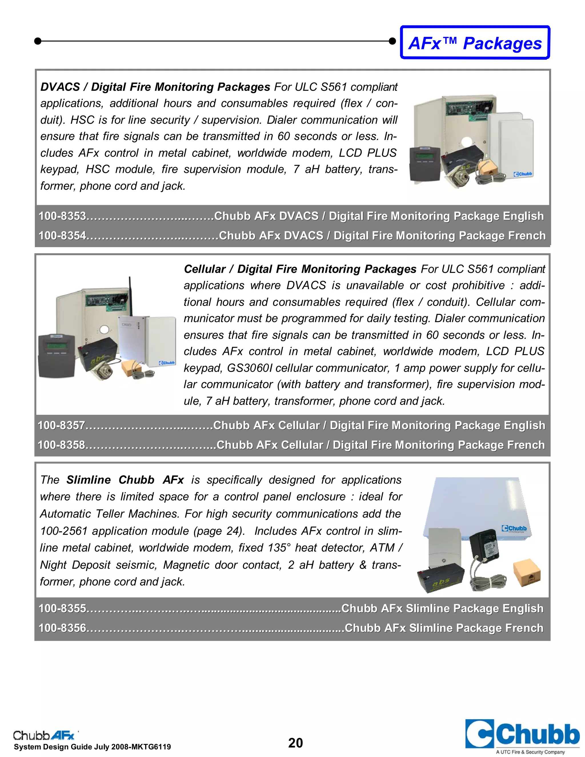 20System Design Guide July 2008-MKTG6119
Cellular / Digital Fire Monitoring Packages For ULC S561 compliant
applications where DVACS is unavailable or cost prohibitive : addi-
tional hours and consumables required (flex / conduit). Cellular com-
municator must be programmed for daily testing. Dialer communication
ensures that fire signals can be transmitted in 60 seconds or less. In-
cludes AFx control in metal cabinet, worldwide modem, LCD PLUS
keypad, GS3060I cellular communicator, 1 amp power supply for cellu-
lar communicator (with battery and transformer), fire supervision mod-
ule, 7 aH battery, transformer, phone cord and jack.
DVACS / Digital Fire Monitoring Packages For ULC S561 compliant
applications, additional hours and consumables required (flex / con-
duit). HSC is for line security / supervision. Dialer communication will
ensure that fire signals can be transmitted in 60 seconds or less. In-
cludes AFx control in metal cabinet, worldwide modem, LCD PLUS
keypad, HSC module, fire supervision module, 7 aH battery, trans-
former, phone cord and jack.
100100--8353……………………...…….Chubb AFx DVACS / Digital Fire Monitoring Package English8353……………………...…….Chubb AFx DVACS / Digital Fire Monitoring Package English
100100--8354……………………..………Chubb AFx DVACS / Digital Fire Monitoring Package French8354……………………..………Chubb AFx DVACS / Digital Fire Monitoring Package French
100100--8357……………………...…….Chubb AFx Cellular / Digital Fire Monitoring Package English8357……………………...…….Chubb AFx Cellular / Digital Fire Monitoring Package English
100100--8358……………………..……...Chubb AFx Cellular / Digital Fire Monitoring Package French8358……………………..……...Chubb AFx Cellular / Digital Fire Monitoring Package French
AFx™ Packages
The Slimline Chubb AFx is specifically designed for applications
where there is limited space for a control panel enclosure : ideal for
Automatic Teller Machines. For high security communications add the
100-2561 application module (page 24). Includes AFx control in slim-
line metal cabinet, worldwide modem, fixed 135° heat detector, ATM /
Night Deposit seismic, Magnetic door contact, 2 aH battery & trans-
former, phone cord and jack.
100100--8355…………...……..…..…............................................Chubb AFx Slimline Package English8355…………...……..…..…............................................Chubb AFx Slimline Package English
100100--8356……………………..……………................................Chubb AFx Slimline Package French8356……………………..……………................................Chubb AFx Slimline Package French
 