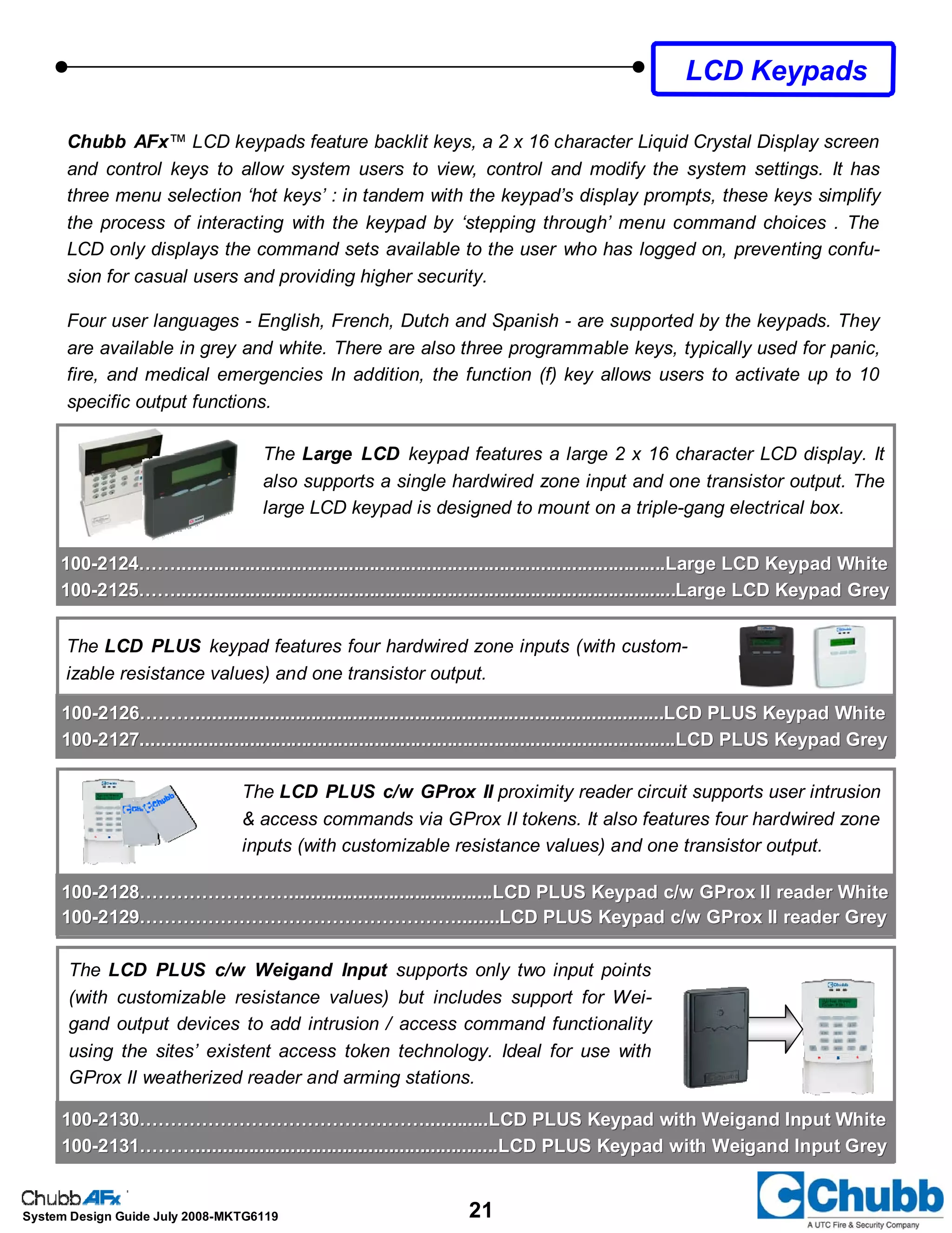 21System Design Guide July 2008-MKTG6119
Chubb AFx™ LCD keypads feature backlit keys, a 2 x 16 character Liquid Crystal Display screen
and control keys to allow system users to view, control and modify the system settings. It has
three menu selection ‘hot keys’ : in tandem with the keypad’s display prompts, these keys simplify
the process of interacting with the keypad by ‘stepping through’ menu command choices . The
LCD only displays the command sets available to the user who has logged on, preventing confu-
sion for casual users and providing higher security.
Four user languages - English, French, Dutch and Spanish - are supported by the keypads. They
are available in grey and white. There are also three programmable keys, typically used for panic,
fire, and medical emergencies In addition, the function (f) key allows users to activate up to 10
specific output functions.
LCD Keypads
The Large LCD keypad features a large 2 x 16 character LCD display. It
also supports a single hardwired zone input and one transistor output. The
large LCD keypad is designed to mount on a triple-gang electrical box.
The LCD PLUS keypad features four hardwired zone inputs (with custom-
izable resistance values) and one transistor output.
The LCD PLUS c/w GProx II proximity reader circuit supports user intrusion
& access commands via GProx II tokens. It also features four hardwired zone
inputs (with customizable resistance values) and one transistor output.
The LCD PLUS c/w Weigand Input supports only two input points
(with customizable resistance values) but includes support for Wei-
gand output devices to add intrusion / access command functionality
using the sites’ existent access token technology. Ideal for use with
GProx II weatherized reader and arming stations.
100100--2126………..........................................................................................LCD PLUS Keypad White2126………..........................................................................................LCD PLUS Keypad White
100100--2127.......................................................................................................LCD PLUS Keypad G2127.......................................................................................................LCD PLUS Keypad Greyrey
100100--2128…………………….......................................LCD PLUS Keypad c/w GProx II reader White2128…………………….......................................LCD PLUS Keypad c/w GProx II reader White
100100--2129……………………………………………........LCD PLUS Keypad c/w GProx II reader Grey2129……………………………………………........LCD PLUS Keypad c/w GProx II reader Grey
100100--2130………………………………….……............LCD PLUS Keypad with Weigand Input White2130………………………………….……............LCD PLUS Keypad with Weigand Input White
100100--2131………..........................................................LCD PLUS Keypad with Weigand Input Grey2131………..........................................................LCD PLUS Keypad with Weigand Input Grey
100100--2124……..............................................................................................Large LCD Keypad White2124……..............................................................................................Large LCD Keypad White
100100--2125……................................................................................................Large LCD Keypad Grey2125……................................................................................................Large LCD Keypad Grey
 