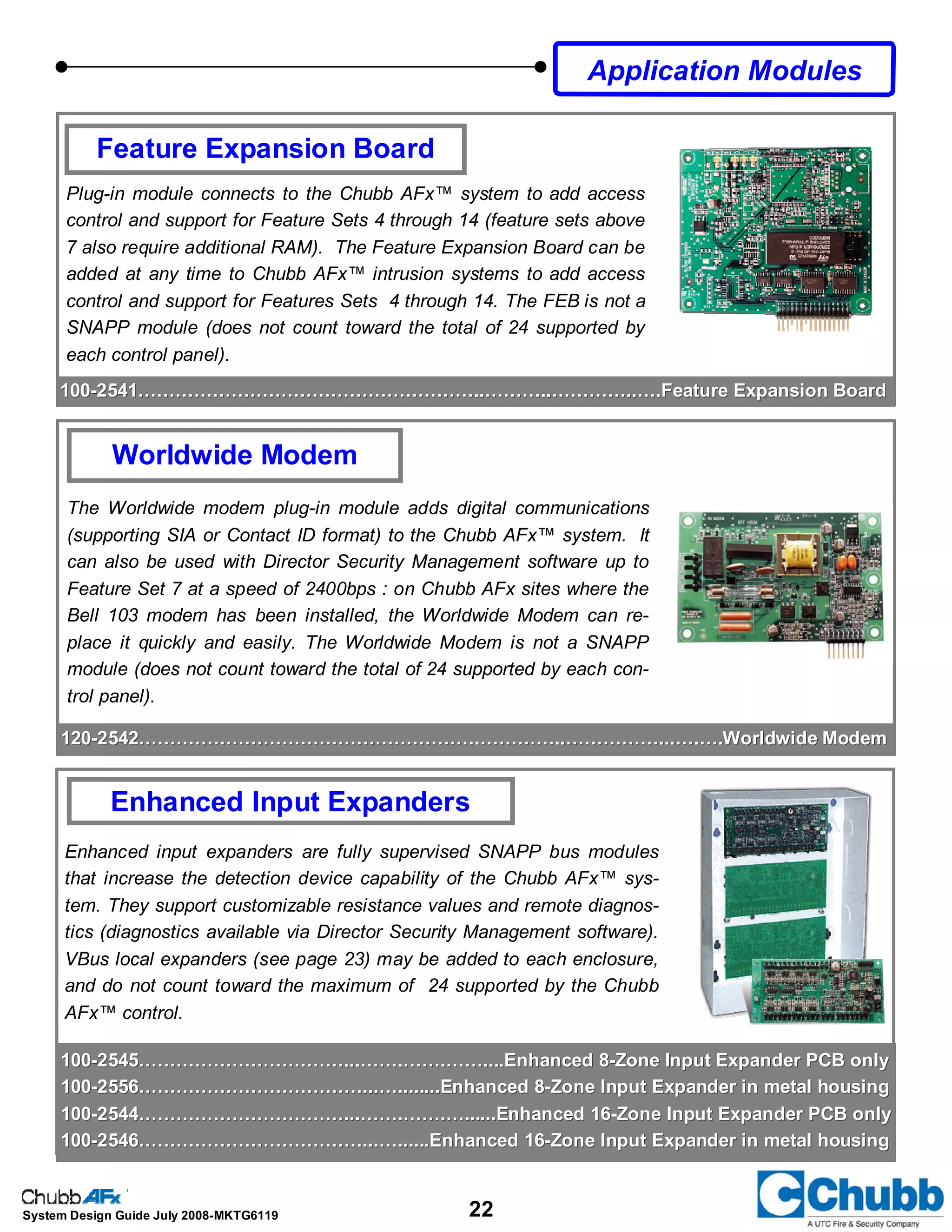 22System Design Guide July 2008-MKTG6119
Worldwide Modem
The Worldwide modem plug-in module adds digital communications
(supporting SIA or Contact ID format) to the Chubb AFx™ system. It
can also be used with Director Security Management software up to
Feature Set 7 at a speed of 2400bps : on Chubb AFx sites where the
Bell 103 modem has been installed, the Worldwide Modem can re-
place it quickly and easily. The Worldwide Modem is not a SNAPP
module (does not count toward the total of 24 supported by each con-
trol panel).
Enhanced Input Expanders
Application Modules
100100--2541………………………………………………..………..…………..….Feature Expansion Board2541………………………………………………..………..…………..….Feature Expansion Board
Feature Expansion Board
Plug-in module connects to the Chubb AFx™ system to add access
control and support for Feature Sets 4 through 14 (feature sets above
7 also require additional RAM). The Feature Expansion Board can be
added at any time to Chubb AFx™ intrusion systems to add access
control and support for Features Sets 4 through 14. The FEB is not a
SNAPP module (does not count toward the total of 24 supported by
each control panel).
120120--2542……………………………………………….…………..……………...….….Worldwide Modem2542……………………………………………….…………..……………...….….Worldwide Modem
100100--2545……………………………...…….…….……....Enhanced 82545……………………………...…….…….……....Enhanced 8--Zone Input Expander PCB onlyZone Input Expander PCB only
100100--2556………………………………...…........Enhanced 82556………………………………...…........Enhanced 8--Zone Input Expander in metal housingZone Input Expander in metal housing
100100--2544……………………………...…….…….…......Enhanced 162544……………………………...…….…….…......Enhanced 16--Zone Input Expander PCB onlyZone Input Expander PCB only
100100--2546………………………………...…......Enhanced 162546………………………………...…......Enhanced 16--Zone Input Expander in metal housingZone Input Expander in metal housing
Enhanced input expanders are fully supervised SNAPP bus modules
that increase the detection device capability of the Chubb AFx™ sys-
tem. They support customizable resistance values and remote diagnos-
tics (diagnostics available via Director Security Management software).
VBus local expanders (see page 23) may be added to each enclosure,
and do not count toward the maximum of 24 supported by the Chubb
AFx™ control.
 