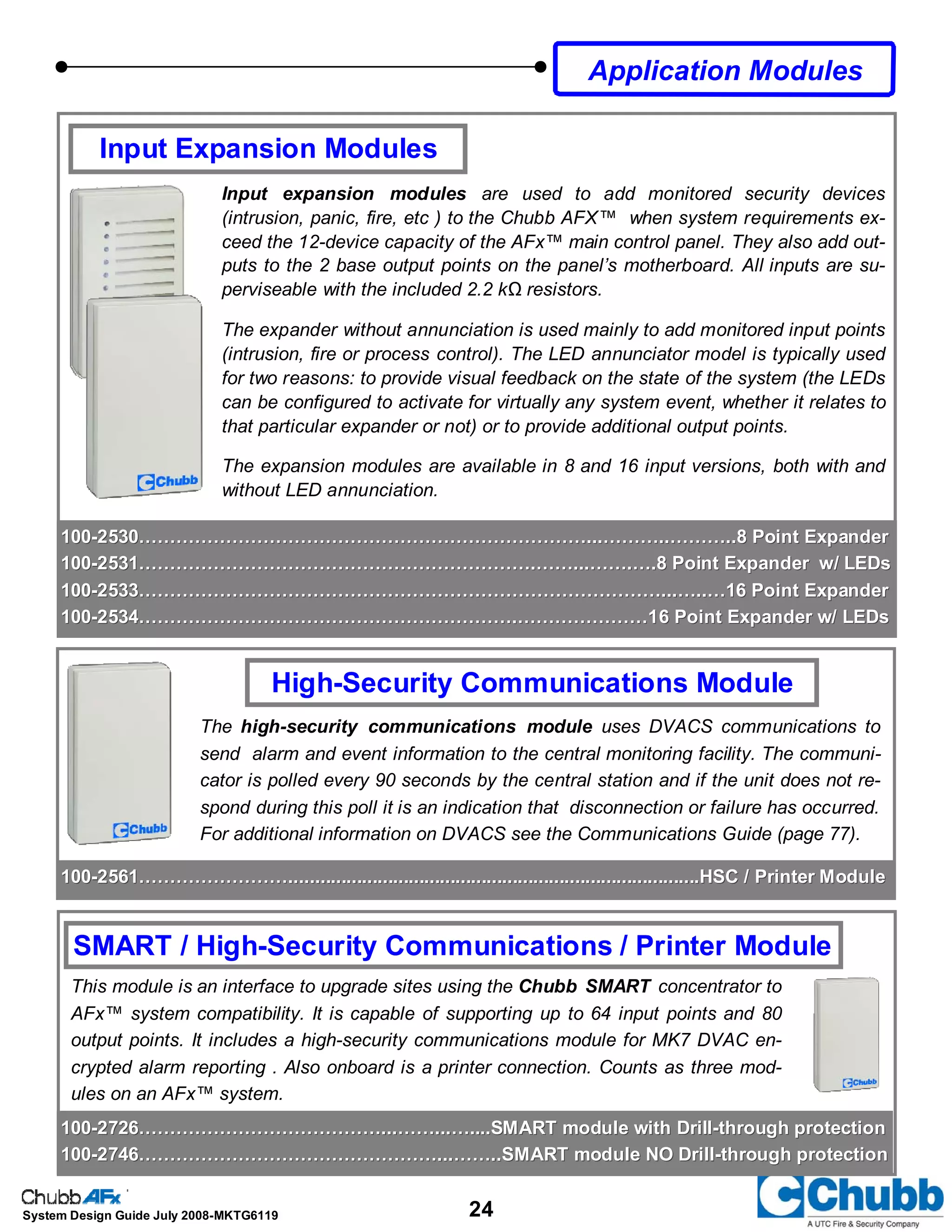 24System Design Guide July 2008-MKTG6119
SMART / High-Security Communications / Printer Module
This module is an interface to upgrade sites using the Chubb SMART concentrator to
AFx™ system compatibility. It is capable of supporting up to 64 input points and 80
output points. It includes a high-security communications module for MK7 DVAC en-
crypted alarm reporting . Also onboard is a printer connection. Counts as three mod-
ules on an AFx™ system.
High-Security Communications Module
The high-security communications module uses DVACS communications to
send alarm and event information to the central monitoring facility. The communi-
cator is polled every 90 seconds by the central station and if the unit does not re-
spond during this poll it is an indication that disconnection or failure has occurred.
For additional information on DVACS see the Communications Guide (page 77).
Input Expansion Modules
Input expansion modules are used to add monitored security devices
(intrusion, panic, fire, etc ) to the Chubb AFX™ when system requirements ex-
ceed the 12-device capacity of the AFx™ main control panel. They also add out-
puts to the 2 base output points on the panel’s motherboard. All inputs are su-
perviseable with the included 2.2 kΩ resistors.
The expander without annunciation is used mainly to add monitored input points
(intrusion, fire or process control). The LED annunciator model is typically used
for two reasons: to provide visual feedback on the state of the system (the LEDs
can be configured to activate for virtually any system event, whether it relates to
that particular expander or not) or to provide additional output points.
The expansion modules are available in 8 and 16 input versions, both with and
without LED annunciation.
Application Modules
100100--2530………………………………………………………………...………..………..8 Point Expander2530………………………………………………………………...………..………..8 Point Expander
100100--2531……………………………………………………….……...…….….8 Point Expander w/ LEDs2531……………………………………………………….……...…….….8 Point Expander w/ LEDs
100100--2533…………………………………………………………………………...…..…16 Point Expander2533…………………………………………………………………………...…..…16 Point Expander
100100--2534…………………………………………………….…………………16 Point Expander w/ LEDs2534…………………………………………………….…………………16 Point Expander w/ LEDs
100100--2726…………………………………...……...…....SMART module with Drill2726…………………………………...……...…....SMART module with Drill--through protectionthrough protection
100100--2746…………………………………………...……..SMART module NO Drill2746…………………………………………...……..SMART module NO Drill--through protectionthrough protection
100100--2561……………………...............................................................................HSC / Printer Module2561……………………...............................................................................HSC / Printer Module
 