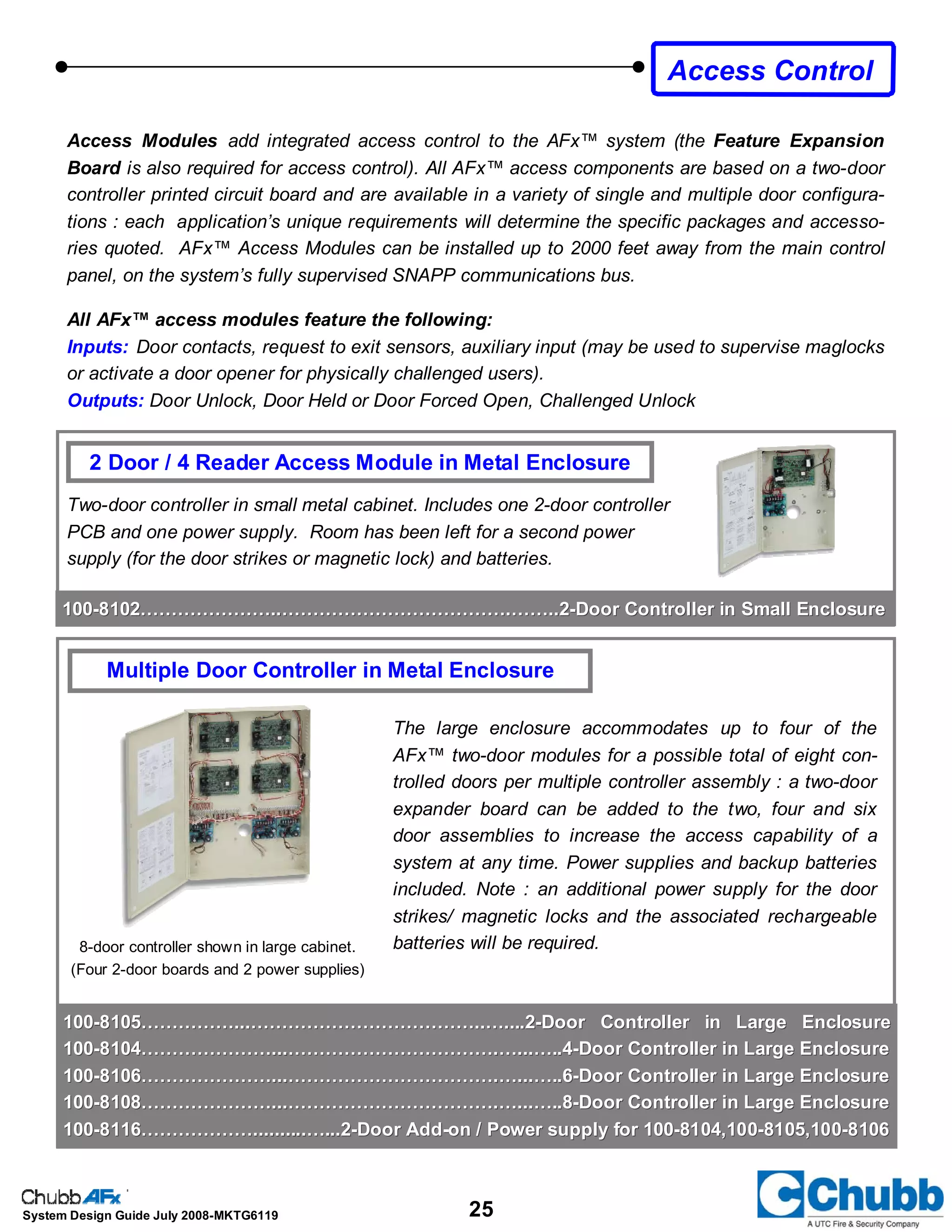 25System Design Guide July 2008-MKTG6119
Two-door controller in small metal cabinet. Includes one 2-door controller
PCB and one power supply. Room has been left for a second power
supply (for the door strikes or magnetic lock) and batteries.
Access Modules add integrated access control to the AFx™ system (the Feature Expansion
Board is also required for access control). All AFx™ access components are based on a two-door
controller printed circuit board and are available in a variety of single and multiple door configura-
tions : each application’s unique requirements will determine the specific packages and accesso-
ries quoted. AFx™ Access Modules can be installed up to 2000 feet away from the main control
panel, on the system’s fully supervised SNAPP communications bus.
All AFx™ access modules feature the following:
Inputs: Door contacts, request to exit sensors, auxiliary input (may be used to supervise maglocks
or activate a door opener for physically challenged users).
Outputs: Door Unlock, Door Held or Door Forced Open, Challenged Unlock
2 Door / 4 Reader Access Module in Metal Enclosure
The large enclosure accommodates up to four of the
AFx™ two-door modules for a possible total of eight con-
trolled doors per multiple controller assembly : a two-door
expander board can be added to the two, four and six
door assemblies to increase the access capability of a
system at any time. Power supplies and backup batteries
included. Note : an additional power supply for the door
strikes/ magnetic locks and the associated rechargeable
batteries will be required.
Multiple Door Controller in Metal Enclosure
8-door controller shown in large cabinet.
(Four 2-door boards and 2 power supplies)
Access Control
100100--8102…………………..……………………………….……..28102…………………..……………………………….……..2--Door Controller in Small EnclosureDoor Controller in Small Enclosure
100100--8105……………...………………………………..…....28105……………...………………………………..…....2--Door Controller in Large EnclosureDoor Controller in Large Enclosure
100100--8104…………………...…………………………….…...…..48104…………………...…………………………….…...…..4--Door Controller in Large EnclosureDoor Controller in Large Enclosure
100100--8106…………………...…………………………….…...…..68106…………………...…………………………….…...…..6--Door Controller in Large EnclosureDoor Controller in Large Enclosure
100100--8108…………………...…………………………….…...…..88108…………………...…………………………….…...…..8--Door Controller in Large EnclosureDoor Controller in Large Enclosure
100100--8116………………..........…...28116………………..........…...2--Door AddDoor Add--on / Power supply for 100on / Power supply for 100--8104,1008104,100--8105,1008105,100--81068106
 