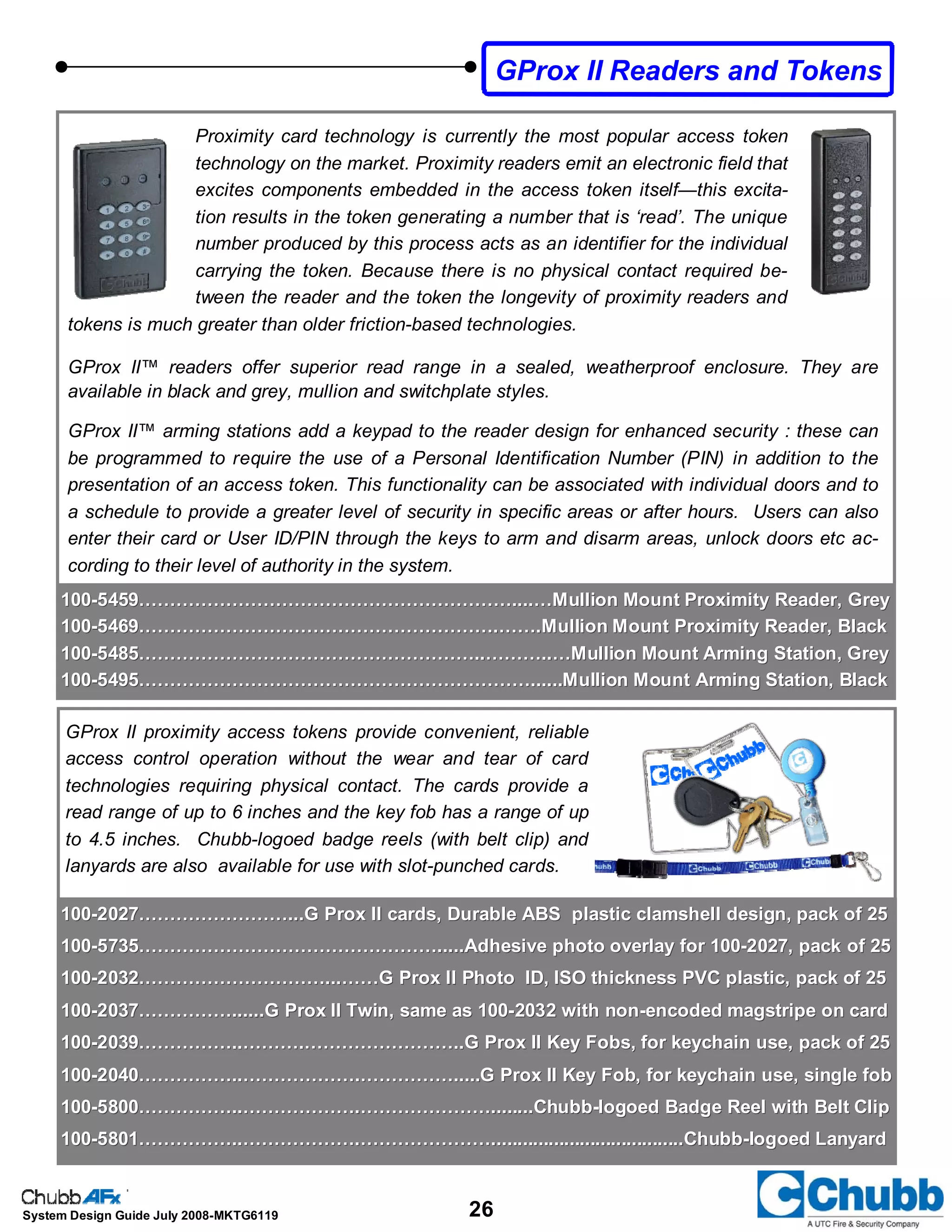 26System Design Guide July 2008-MKTG6119
GProx II Readers and Tokens
100100--5459……………………………………………………....…Mullion Mount Proximity Reader, Grey5459……………………………………………………....…Mullion Mount Proximity Reader, Grey
100100--5469………………………………………………….…….Mullion Mount Proximity Reader, Black5469………………………………………………….…….Mullion Mount Proximity Reader, Black
100100--5485………………………………………………..………..…Mullion Mount Arming Station, Grey5485………………………………………………..………..…Mullion Mount Arming Station, Grey
100100--5495………………………………………………………......Mullion Mount Arming Station, Black5495………………………………………………………......Mullion Mount Arming Station, Black
GProx II proximity access tokens provide convenient, reliable
access control operation without the wear and tear of card
technologies requiring physical contact. The cards provide a
read range of up to 6 inches and the key fob has a range of up
to 4.5 inches. Chubb-logoed badge reels (with belt clip) and
lanyards are also available for use with slot-punched cards.
Proximity card technology is currently the most popular access token
technology on the market. Proximity readers emit an electronic field that
excites components embedded in the access token itself—this excita-
tion results in the token generating a number that is ‘read’. The unique
number produced by this process acts as an identifier for the individual
carrying the token. Because there is no physical contact required be-
tween the reader and the token the longevity of proximity readers and
tokens is much greater than older friction-based technologies.
GProx II™ readers offer superior read range in a sealed, weatherproof enclosure. They are
available in black and grey, mullion and switchplate styles.
GProx II™ arming stations add a keypad to the reader design for enhanced security : these can
be programmed to require the use of a Personal Identification Number (PIN) in addition to the
presentation of an access token. This functionality can be associated with individual doors and to
a schedule to provide a greater level of security in specific areas or after hours. Users can also
enter their card or User ID/PIN through the keys to arm and disarm areas, unlock doors etc ac-
cording to their level of authority in the system.
100100--2027……………………...G Prox II cards, Durable ABS plastic clamshell design, pack of 252027……………………...G Prox II cards, Durable ABS plastic clamshell design, pack of 25
100100--5735………………………………………….....Adhesive photo overlay for 1005735………………………………………….....Adhesive photo overlay for 100--2027, pack of 252027, pack of 25
100100--2032…………………………...……G Prox II Photo ID, ISO thickness PVC plastic, pack of 252032…………………………...……G Prox II Photo ID, ISO thickness PVC plastic, pack of 25
100100--2037……………......G Prox II Twin, same as 1002037……………......G Prox II Twin, same as 100--2032 with non2032 with non--encoded magstripe on cardencoded magstripe on card
100100--2039……………..……….……………………..G Prox II Key Fobs, for keychain use, pack of 252039……………..……….……………………..G Prox II Key Fobs, for keychain use, pack of 25
100100--2040……………..……………….…………….....G Prox II Key Fob, for keychain use, single fob2040……………..……………….…………….....G Prox II Key Fob, for keychain use, single fob
100100--5800……………..……………….…………………........Chubb5800……………..……………….…………………........Chubb--logoed Badge Reel with Belt Cliplogoed Badge Reel with Belt Clip
100100--5801……………..……………….………………….....................................Chubb5801……………..……………….………………….....................................Chubb--logoed Lanyardlogoed Lanyard
 