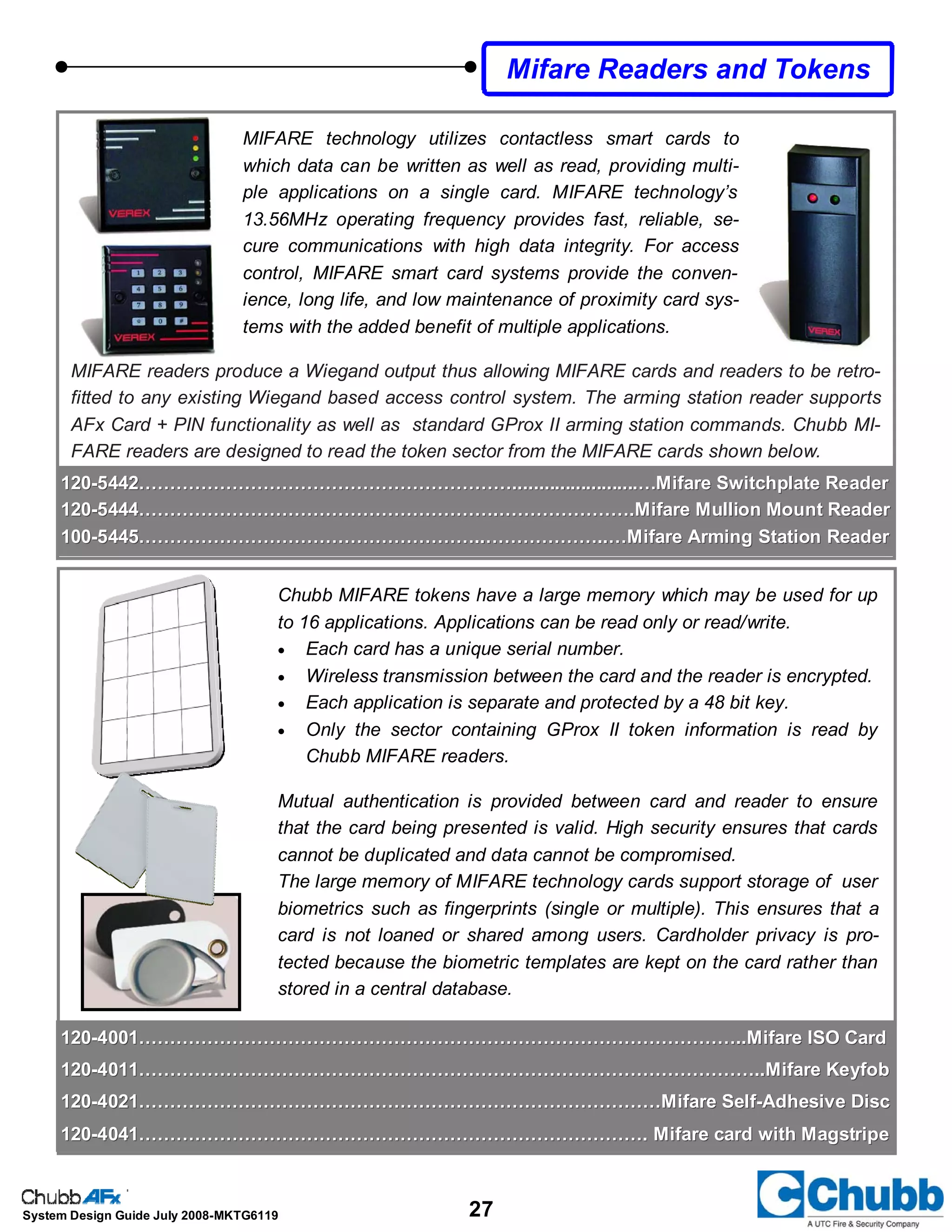 27System Design Guide July 2008-MKTG6119
MIFARE technology utilizes contactless smart cards to
which data can be written as well as read, providing multi-
ple applications on a single card. MIFARE technology’s
13.56MHz operating frequency provides fast, reliable, se-
cure communications with high data integrity. For access
control, MIFARE smart card systems provide the conven-
ience, long life, and low maintenance of proximity card sys-
tems with the added benefit of multiple applications.
Mifare Readers and Tokens
120120--5442……………………………………………………........................…Mifare Switchplate Reader5442……………………………………………………........................…Mifare Switchplate Reader
120120--5444………………………………………………….………………….Mifare Mullion Mount Reader5444………………………………………………….………………….Mifare Mullion Mount Reader
100100--5445………………………………………………..………………..…Mifare Arming Station Reader5445………………………………………………..………………..…Mifare Arming Station Reader
120120--4001……………………………………………………………………………………..Mifare ISO Card4001……………………………………………………………………………………..Mifare ISO Card
120120--4011………………………………………………………………………………………..Mifare Keyfob4011………………………………………………………………………………………..Mifare Keyfob
120120--4021…………………………………………………………………………Mifare Self4021…………………………………………………………………………Mifare Self--Adhesive DiscAdhesive Disc
120120--4041………………………………………………………………………. Mifare card with Magstripe4041………………………………………………………………………. Mifare card with Magstripe
Chubb MIFARE tokens have a large memory which may be used for up
to 16 applications. Applications can be read only or read/write.
• Each card has a unique serial number.
• Wireless transmission between the card and the reader is encrypted.
• Each application is separate and protected by a 48 bit key.
• Only the sector containing GProx II token information is read by
Chubb MIFARE readers.
Mutual authentication is provided between card and reader to ensure
that the card being presented is valid. High security ensures that cards
cannot be duplicated and data cannot be compromised.
The large memory of MIFARE technology cards support storage of user
biometrics such as fingerprints (single or multiple). This ensures that a
card is not loaned or shared among users. Cardholder privacy is pro-
tected because the biometric templates are kept on the card rather than
stored in a central database.
MIFARE readers produce a Wiegand output thus allowing MIFARE cards and readers to be retro-
fitted to any existing Wiegand based access control system. The arming station reader supports
AFx Card + PIN functionality as well as standard GProx II arming station commands. Chubb MI-
FARE readers are designed to read the token sector from the MIFARE cards shown below.
 