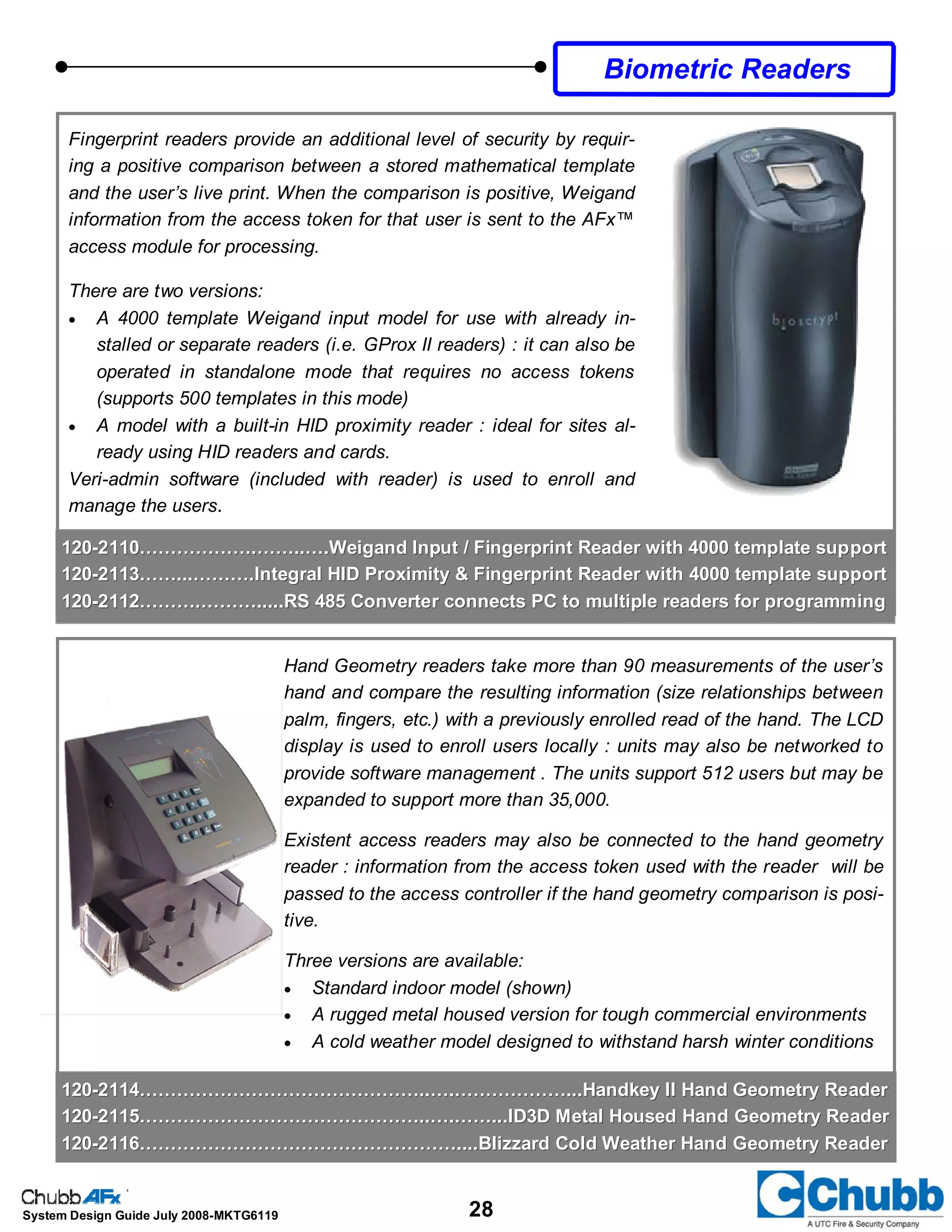 28System Design Guide July 2008-MKTG6119
Biometric Readers
Fingerprint readers provide an additional level of security by requir-
ing a positive comparison between a stored mathematical template
and the user’s live print. When the comparison is positive, Weigand
information from the access token for that user is sent to the AFx™
access module for processing.
There are two versions:
• A 4000 template Weigand input model for use with already in-
stalled or separate readers (i.e. GProx II readers) : it can also be
operated in standalone mode that requires no access tokens
(supports 500 templates in this mode)
• A model with a built-in HID proximity reader : ideal for sites al-
ready using HID readers and cards.
Veri-admin software (included with reader) is used to enroll and
manage the users.
Hand Geometry readers take more than 90 measurements of the user’s
hand and compare the resulting information (size relationships between
palm, fingers, etc.) with a previously enrolled read of the hand. The LCD
display is used to enroll users locally : units may also be networked to
provide software management . The units support 512 users but may be
expanded to support more than 35,000.
Existent access readers may also be connected to the hand geometry
reader : information from the access token used with the reader will be
passed to the access controller if the hand geometry comparison is posi-
tive.
Three versions are available:
• Standard indoor model (shown)
• A rugged metal housed version for tough commercial environments
• A cold weather model designed to withstand harsh winter conditions
120120--2114………………………………………..….………………...Handkey II Hand Geometry Reader2114………………………………………..….………………...Handkey II Hand Geometry Reader
120120--2115………………………………………..….……...ID3D Metal Housed Hand Geometry Reader2115………………………………………..….……...ID3D Metal Housed Hand Geometry Reader
120120--2116……………………………………………....Blizzard Cold Weather Hand Geometry Reader2116……………………………………………....Blizzard Cold Weather Hand Geometry Reader
120120--2110……………….……..….Weigand Input / Fingerprint Reader with 4000 template support2110……………….……..….Weigand Input / Fingerprint Reader with 4000 template support
120120--2113……...……….Integral HID Proximity & Fingerprint Reader with 4000 template support2113……...……….Integral HID Proximity & Fingerprint Reader with 4000 template support
120120--2112……….……….....RS 485 Converter connects PC to multiple readers for programming2112……….……….....RS 485 Converter connects PC to multiple readers for programming
 