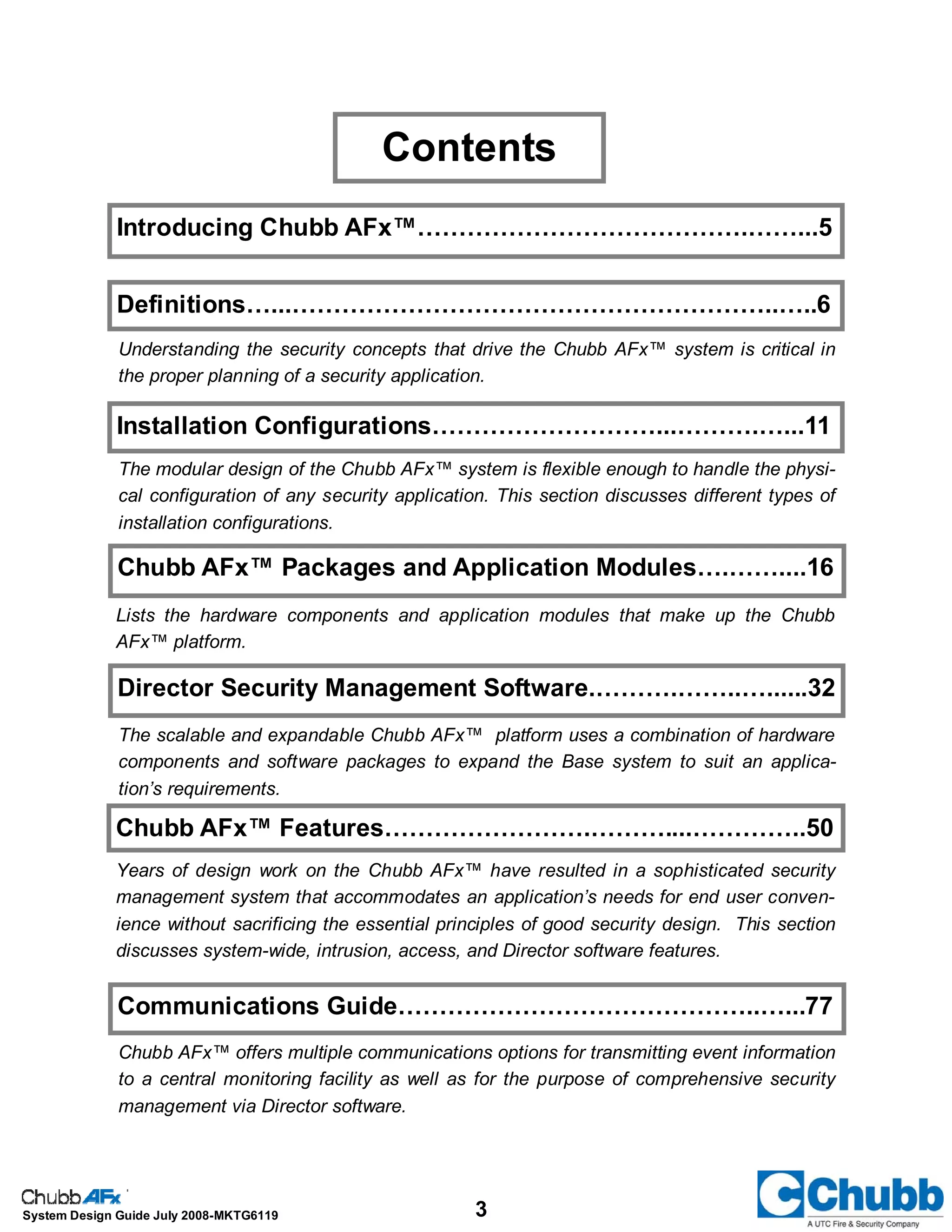 3System Design Guide July 2008-MKTG6119
Contents
Introducing Chubb AFx™………………………………….……...5
Chubb AFx™ Packages and Application Modules….……....16
Communications Guide……………………………………..…...77
The modular design of the Chubb AFx™ system is flexible enough to handle the physi-
cal configuration of any security application. This section discusses different types of
installation configurations.
Lists the hardware components and application modules that make up the Chubb
AFx™ platform.
Chubb AFx™ offers multiple communications options for transmitting event information
to a central monitoring facility as well as for the purpose of comprehensive security
management via Director software.
Chubb AFx™ Features…………………….………....…………..50
Years of design work on the Chubb AFx™ have resulted in a sophisticated security
management system that accommodates an application’s needs for end user conven-
ience without sacrificing the essential principles of good security design. This section
discusses system-wide, intrusion, access, and Director software features.
Definitions…...…………………………………………………..…..6
Understanding the security concepts that drive the Chubb AFx™ system is critical in
the proper planning of a security application.
Installation Configurations………………………...……….…...11
Director Security Management Software.……….……..…......32
The scalable and expandable Chubb AFx™ platform uses a combination of hardware
components and software packages to expand the Base system to suit an applica-
tion’s requirements.
 