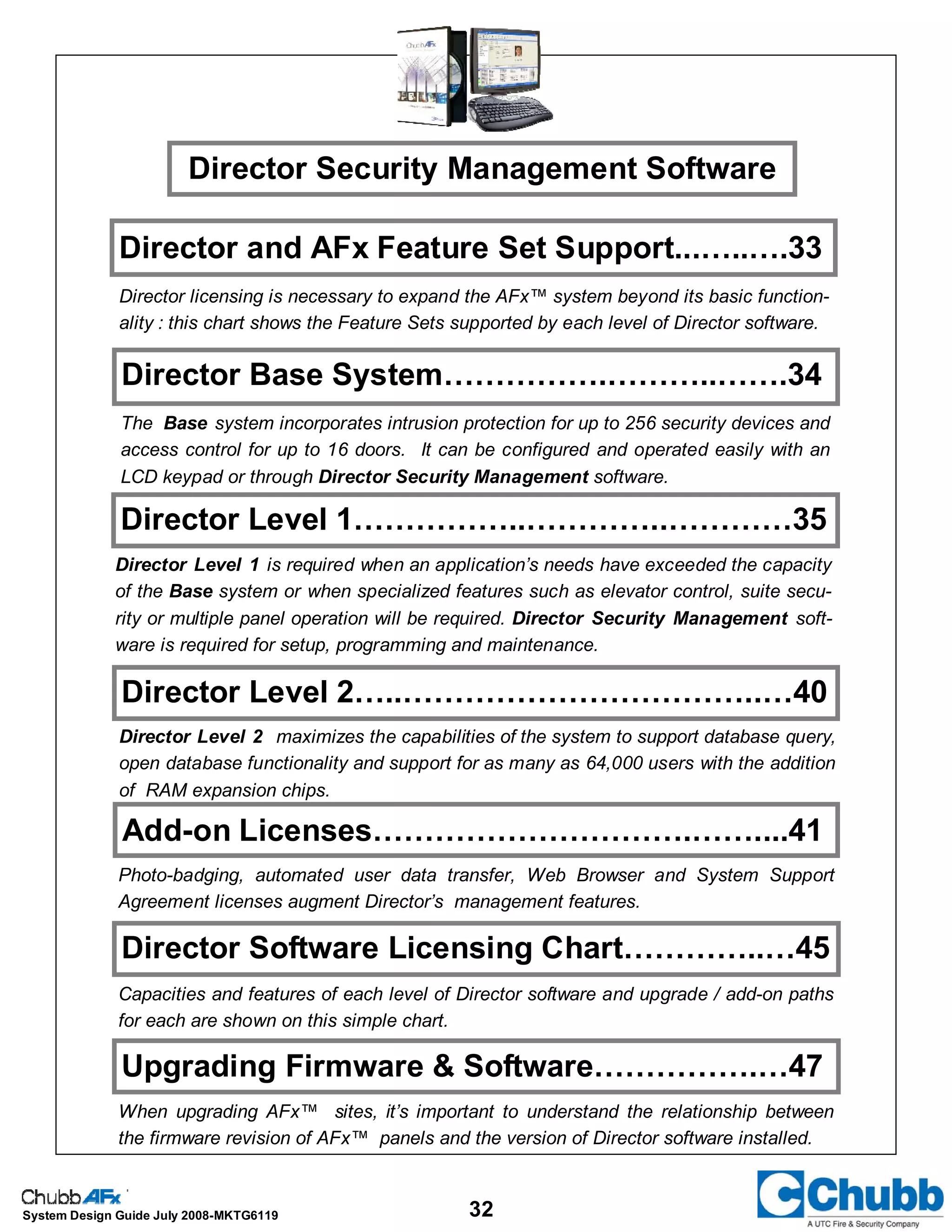 32System Design Guide July 2008-MKTG6119
Director Base System…………….………..…….34
Director Level 1……………..…………..…………35
Director Level 2…..……………………………..…40
The Base system incorporates intrusion protection for up to 256 security devices and
access control for up to 16 doors. It can be configured and operated easily with an
LCD keypad or through Director Security Management software.
Director Level 1 is required when an application’s needs have exceeded the capacity
of the Base system or when specialized features such as elevator control, suite secu-
rity or multiple panel operation will be required. Director Security Management soft-
ware is required for setup, programming and maintenance.
Director Security Management Software
Director Level 2 maximizes the capabilities of the system to support database query,
open database functionality and support for as many as 64,000 users with the addition
of RAM expansion chips.
Photo-badging, automated user data transfer, Web Browser and System Support
Agreement licenses augment Director’s management features.
Director Software Licensing Chart…………..…45
Add-on Licenses………………………….……....41
Capacities and features of each level of Director software and upgrade / add-on paths
for each are shown on this simple chart.
Director and AFx Feature Set Support...…..….33
Director licensing is necessary to expand the AFx™ system beyond its basic function-
ality : this chart shows the Feature Sets supported by each level of Director software.
Upgrading Firmware & Software…………….…47
When upgrading AFx™ sites, it’s important to understand the relationship between
the firmware revision of AFx™ panels and the version of Director software installed.
 
