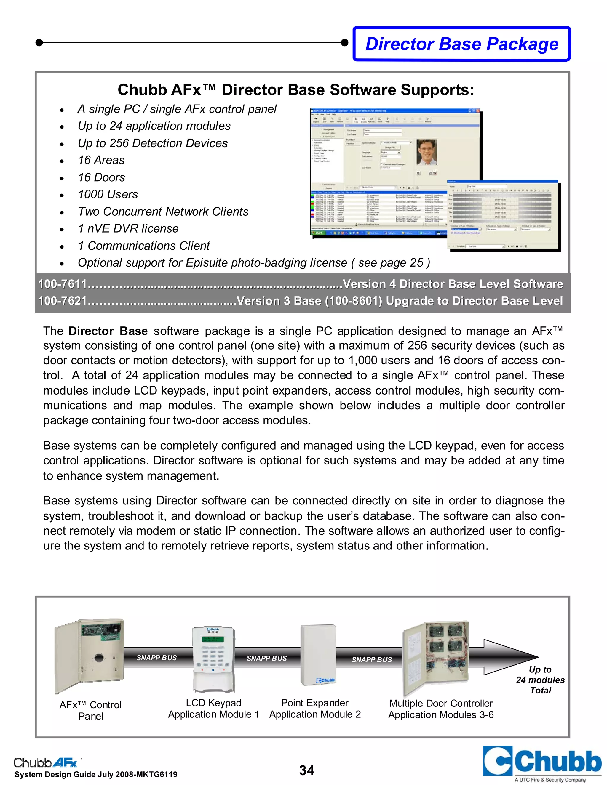 34System Design Guide July 2008-MKTG6119
Director Base Package
100100--7611………..................................................................Version 4 Director Base Level Software7611………..................................................................Version 4 Director Base Level Software
100100--7621………..................................Version 3 Base (1007621………..................................Version 3 Base (100--8601) Upgrade to Director Base Level8601) Upgrade to Director Base Level
Chubb AFx™ Director Base Software Supports:
• A single PC / single AFx control panel
• Up to 24 application modules
• Up to 256 Detection Devices
• 16 Areas
• 16 Doors
• 1000 Users
• Two Concurrent Network Clients
• 1 nVE DVR license
• 1 Communications Client
• Optional support for Episuite photo-badging license ( see page 25 )
LCD Keypad
Application Module 1
SNAPP BUS SNAPP BUSSNAPP BUS
AFx™ Control
Panel
Point Expander
Application Module 2
Up to
24 modules
Total
Multiple Door Controller
Application Modules 3-6
The Director Base software package is a single PC application designed to manage an AFx™
system consisting of one control panel (one site) with a maximum of 256 security devices (such as
door contacts or motion detectors), with support for up to 1,000 users and 16 doors of access con-
trol. A total of 24 application modules may be connected to a single AFx™ control panel. These
modules include LCD keypads, input point expanders, access control modules, high security com-
munications and map modules. The example shown below includes a multiple door controller
package containing four two-door access modules.
Base systems can be completely configured and managed using the LCD keypad, even for access
control applications. Director software is optional for such systems and may be added at any time
to enhance system management.
Base systems using Director software can be connected directly on site in order to diagnose the
system, troubleshoot it, and download or backup the user’s database. The software can also con-
nect remotely via modem or static IP connection. The software allows an authorized user to config-
ure the system and to remotely retrieve reports, system status and other information.
 