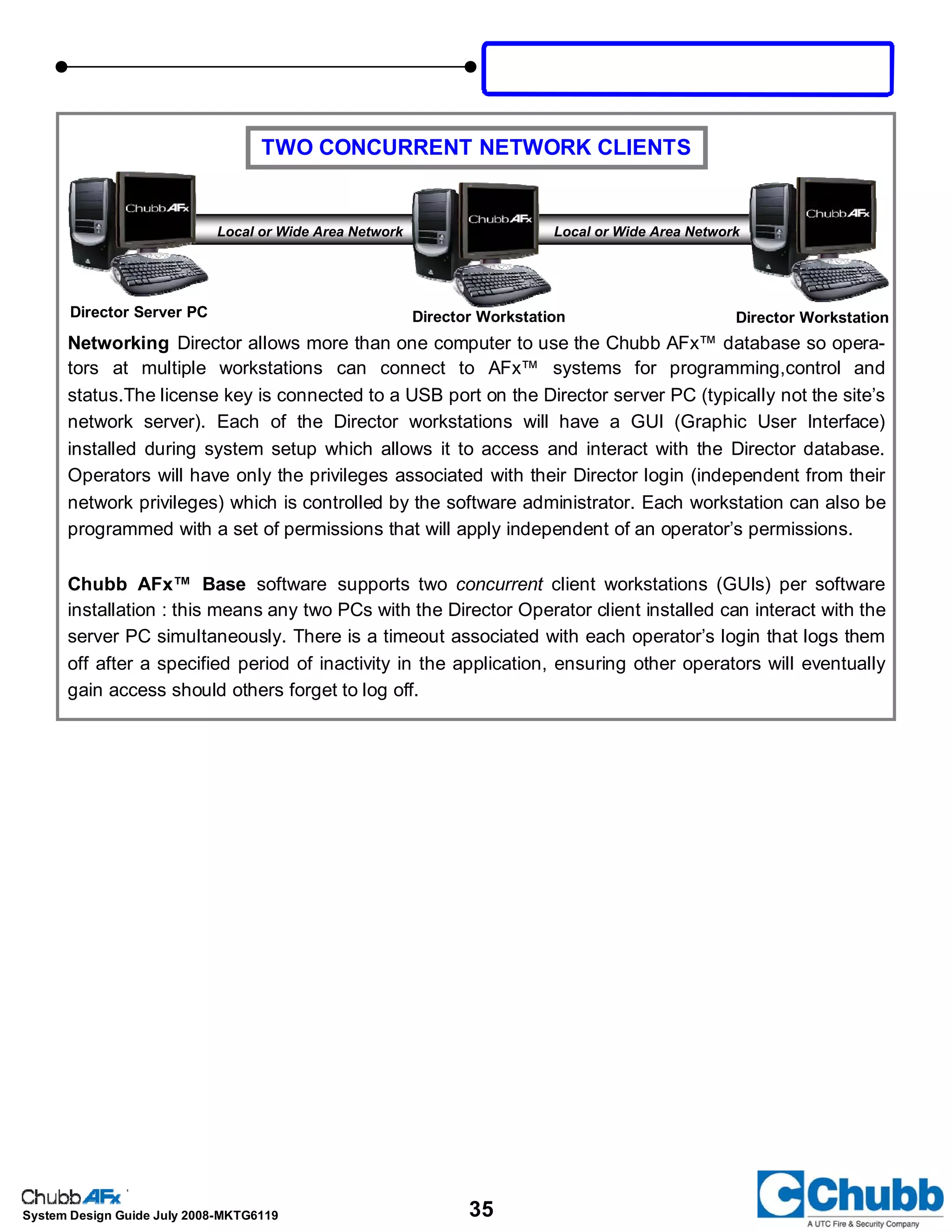 35System Design Guide July 2008-MKTG6119
Director Server PC Director Workstation Director Workstation
Local or Wide Area Network Local or Wide Area Network
Networking Director allows more than one computer to use the Chubb AFx™ database so opera-
tors at multiple workstations can connect to AFx™ systems for programming,control and
status.The license key is connected to a USB port on the Director server PC (typically not the site’s
network server). Each of the Director workstations will have a GUI (Graphic User Interface)
installed during system setup which allows it to access and interact with the Director database.
Operators will have only the privileges associated with their Director login (independent from their
network privileges) which is controlled by the software administrator. Each workstation can also be
programmed with a set of permissions that will apply independent of an operator’s permissions.
Chubb AFx™ Base software supports two concurrent client workstations (GUIs) per software
installation : this means any two PCs with the Director Operator client installed can interact with the
server PC simultaneously. There is a timeout associated with each operator’s login that logs them
off after a specified period of inactivity in the application, ensuring other operators will eventually
gain access should others forget to log off.
TWO CONCURRENT NETWORK CLIENTS
 