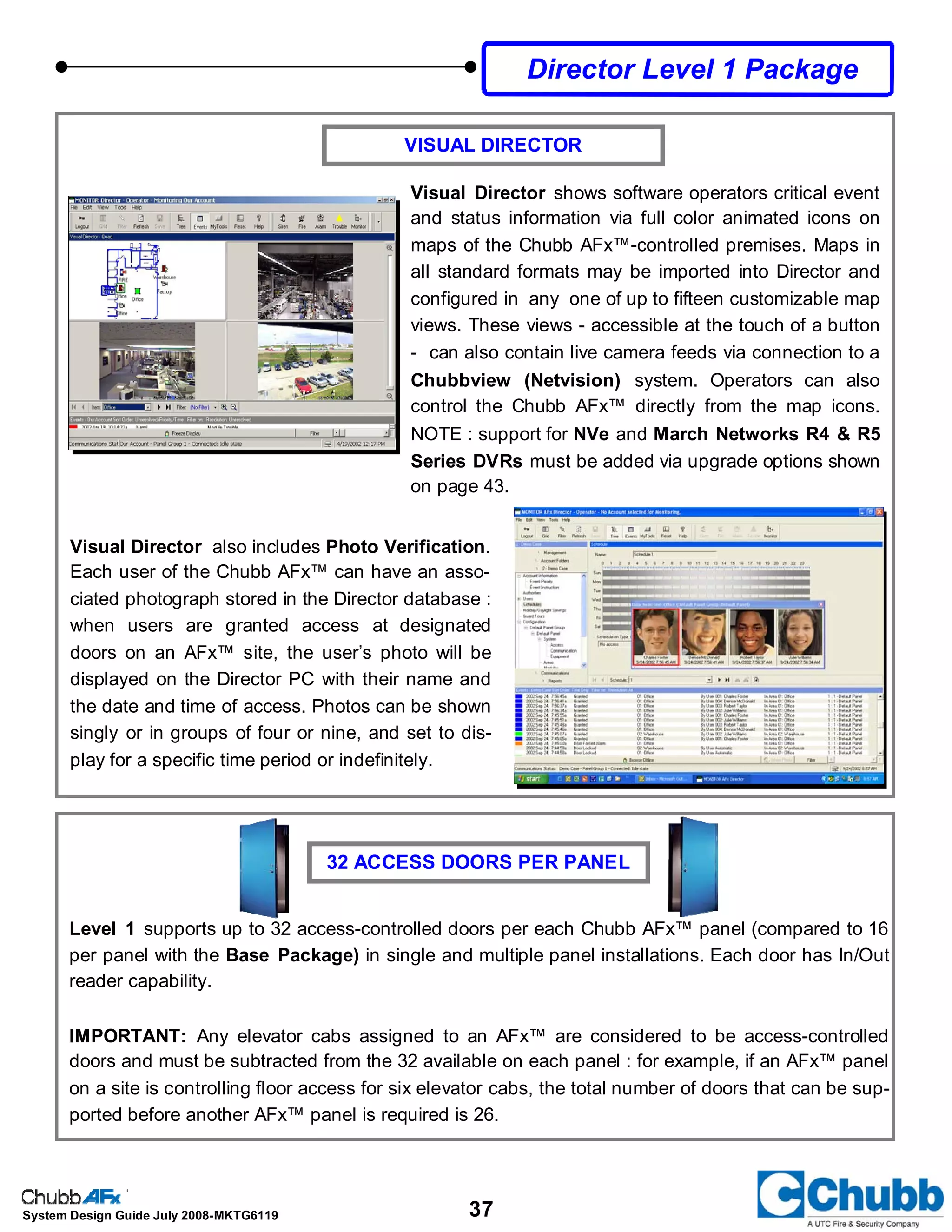 37System Design Guide July 2008-MKTG6119
VISUAL DIRECTOR
Visual Director shows software operators critical event
and status information via full color animated icons on
maps of the Chubb AFx™-controlled premises. Maps in
all standard formats may be imported into Director and
configured in any one of up to fifteen customizable map
views. These views - accessible at the touch of a button
- can also contain live camera feeds via connection to a
Chubbview (Netvision) system. Operators can also
control the Chubb AFx™ directly from the map icons.
NOTE : support for NVe and March Networks R4 & R5
Series DVRs must be added via upgrade options shown
on page 43.
Visual Director also includes Photo Verification.
Each user of the Chubb AFx™ can have an asso-
ciated photograph stored in the Director database :
when users are granted access at designated
doors on an AFx™ site, the user’s photo will be
displayed on the Director PC with their name and
the date and time of access. Photos can be shown
singly or in groups of four or nine, and set to dis-
play for a specific time period or indefinitely.
32 ACCESS DOORS PER PANEL
Level 1 supports up to 32 access-controlled doors per each Chubb AFx™ panel (compared to 16
per panel with the Base Package) in single and multiple panel installations. Each door has In/Out
reader capability.
IMPORTANT: Any elevator cabs assigned to an AFx™ are considered to be access-controlled
doors and must be subtracted from the 32 available on each panel : for example, if an AFx™ panel
on a site is controlling floor access for six elevator cabs, the total number of doors that can be sup-
ported before another AFx™ panel is required is 26.
Director Level 1 Package
 