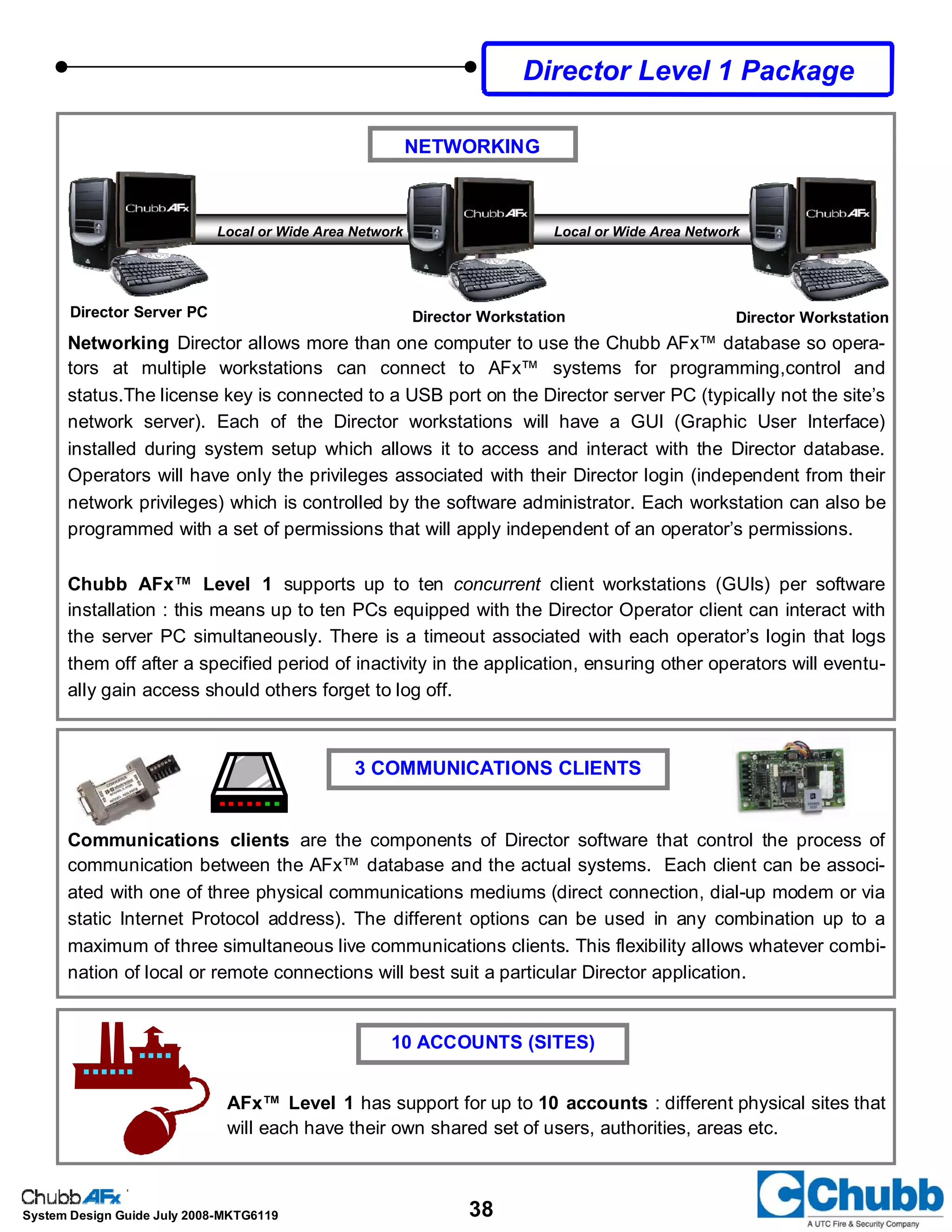 38System Design Guide July 2008-MKTG6119
NETWORKING
Director Server PC Director Workstation Director Workstation
Local or Wide Area Network Local or Wide Area Network
Networking Director allows more than one computer to use the Chubb AFx™ database so opera-
tors at multiple workstations can connect to AFx™ systems for programming,control and
status.The license key is connected to a USB port on the Director server PC (typically not the site’s
network server). Each of the Director workstations will have a GUI (Graphic User Interface)
installed during system setup which allows it to access and interact with the Director database.
Operators will have only the privileges associated with their Director login (independent from their
network privileges) which is controlled by the software administrator. Each workstation can also be
programmed with a set of permissions that will apply independent of an operator’s permissions.
Chubb AFx™ Level 1 supports up to ten concurrent client workstations (GUIs) per software
installation : this means up to ten PCs equipped with the Director Operator client can interact with
the server PC simultaneously. There is a timeout associated with each operator’s login that logs
them off after a specified period of inactivity in the application, ensuring other operators will eventu-
ally gain access should others forget to log off.
Communications clients are the components of Director software that control the process of
communication between the AFx™ database and the actual systems. Each client can be associ-
ated with one of three physical communications mediums (direct connection, dial-up modem or via
static Internet Protocol address). The different options can be used in any combination up to a
maximum of three simultaneous live communications clients. This flexibility allows whatever combi-
nation of local or remote connections will best suit a particular Director application.
3 COMMUNICATIONS CLIENTS
10 ACCOUNTS (SITES)
AFx™ Level 1 has support for up to 10 accounts : different physical sites that
will each have their own shared set of users, authorities, areas etc.
Director Level 1 Package
 