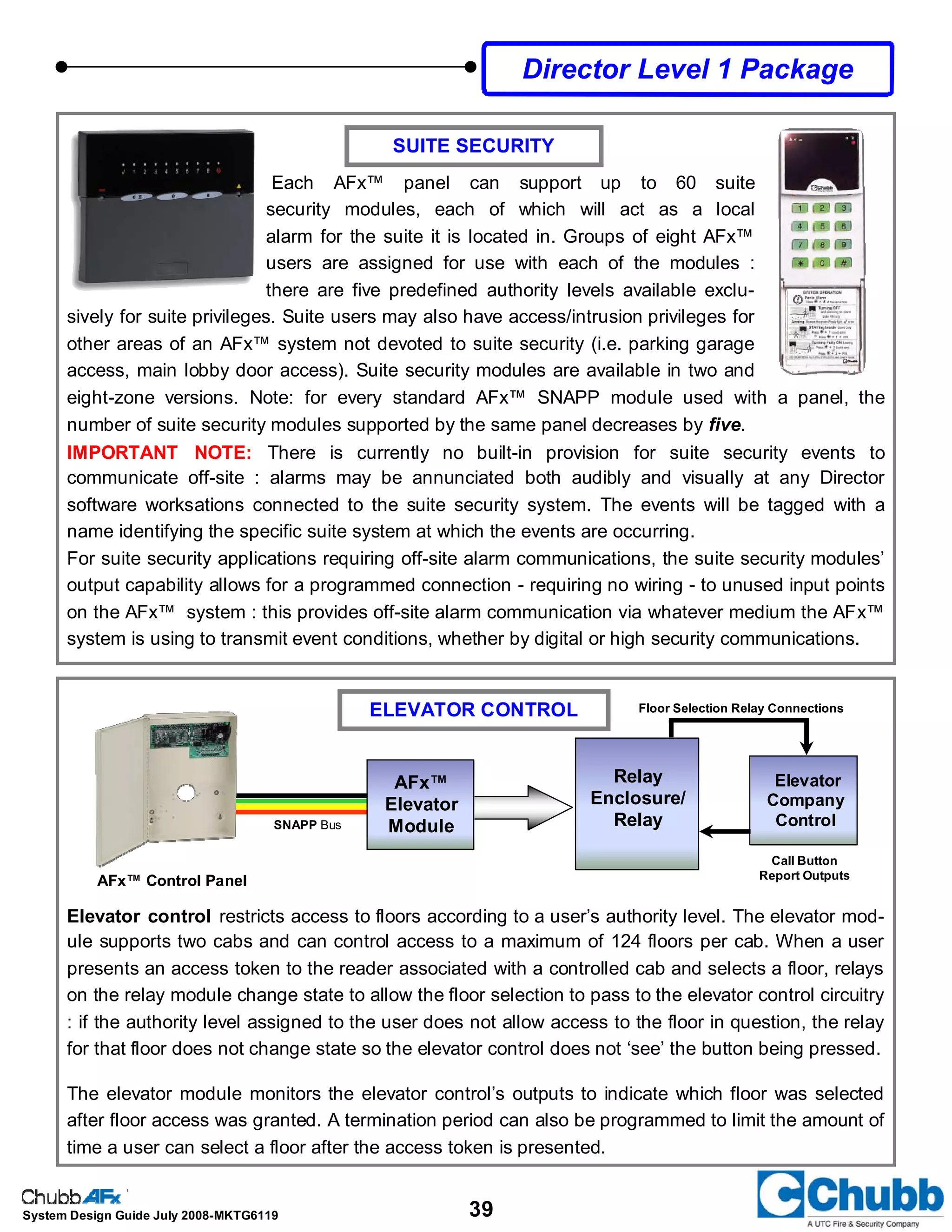 39System Design Guide July 2008-MKTG6119
SUITE SECURITY
ELEVATOR CONTROL
Elevator control restricts access to floors according to a user’s authority level. The elevator mod-
ule supports two cabs and can control access to a maximum of 124 floors per cab. When a user
presents an access token to the reader associated with a controlled cab and selects a floor, relays
on the relay module change state to allow the floor selection to pass to the elevator control circuitry
: if the authority level assigned to the user does not allow access to the floor in question, the relay
for that floor does not change state so the elevator control does not ‘see’ the button being pressed.
The elevator module monitors the elevator control’s outputs to indicate which floor was selected
after floor access was granted. A termination period can also be programmed to limit the amount of
time a user can select a floor after the access token is presented.
AFx™
Elevator
ModuleSNAPP Bus
Relay
Enclosure/
Relay
Elevator
Company
Control
Floor Selection Relay Connections
Call Button
Report Outputs
AFx™ Control Panel
Director Level 1 Package
Each AFx™ panel can support up to 60 suite
security modules, each of which will act as a local
alarm for the suite it is located in. Groups of eight AFx™
users are assigned for use with each of the modules :
there are five predefined authority levels available exclu-
sively for suite privileges. Suite users may also have access/intrusion privileges for
other areas of an AFx™ system not devoted to suite security (i.e. parking garage
access, main lobby door access). Suite security modules are available in two and
eight-zone versions. Note: for every standard AFx™ SNAPP module used with a panel, the
number of suite security modules supported by the same panel decreases by five.
IMPORTANT NOTE: There is currently no built-in provision for suite security events to
communicate off-site : alarms may be annunciated both audibly and visually at any Director
software worksations connected to the suite security system. The events will be tagged with a
name identifying the specific suite system at which the events are occurring.
For suite security applications requiring off-site alarm communications, the suite security modules’
output capability allows for a programmed connection - requiring no wiring - to unused input points
on the AFx™ system : this provides off-site alarm communication via whatever medium the AFx™
system is using to transmit event conditions, whether by digital or high security communications.
 