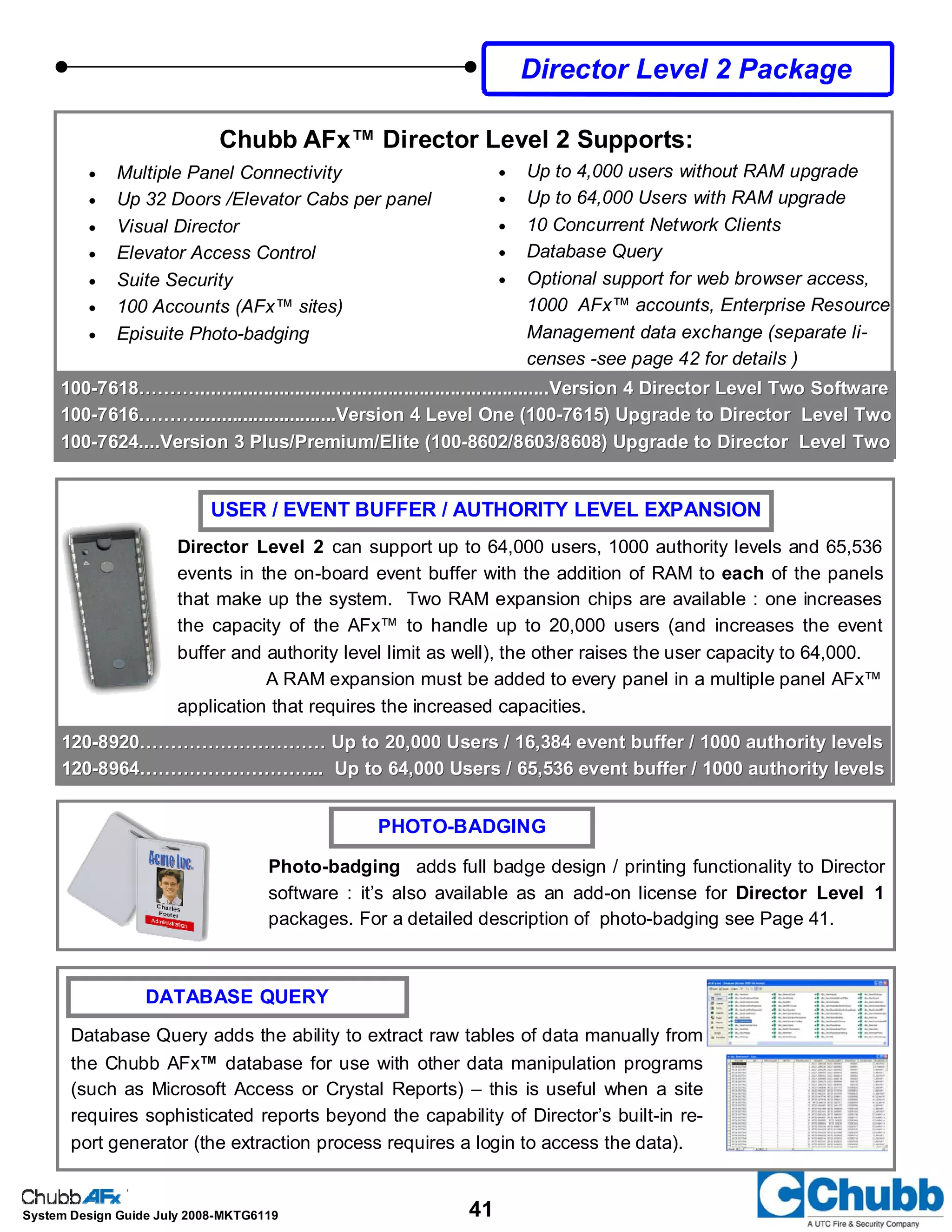 41System Design Guide July 2008-MKTG6119
100100--7618………....................................................................Version 4 Director Level Two Software7618………....................................................................Version 4 Director Level Two Software
100100--7616………...........................Version 4 Level One (1007616………...........................Version 4 Level One (100--7615) Upgrade to Director Level Two7615) Upgrade to Director Level Two
100100--7624....Version 3 Plus/Premium/Elite (1007624....Version 3 Plus/Premium/Elite (100--8602/8603/8608) Upgrade to Director Level Two8602/8603/8608) Upgrade to Director Level Two
120120--8920………………………… Up to 20,000 Users / 16,384 event buffer / 1000 authority levels8920………………………… Up to 20,000 Users / 16,384 event buffer / 1000 authority levels
120120--8964………………………... Up to 64,000 Users / 65,536 event buffer / 1000 authority levels8964………………………... Up to 64,000 Users / 65,536 event buffer / 1000 authority levels
USER / EVENT BUFFER / AUTHORITY LEVEL EXPANSION
PHOTO-BADGING
Photo-badging adds full badge design / printing functionality to Director
software : it’s also available as an add-on license for Director Level 1
packages. For a detailed description of photo-badging see Page 41.
Director Level 2 can support up to 64,000 users, 1000 authority levels and 65,536
events in the on-board event buffer with the addition of RAM to each of the panels
that make up the system. Two RAM expansion chips are available : one increases
the capacity of the AFx™ to handle up to 20,000 users (and increases the event
buffer and authority level limit as well), the other raises the user capacity to 64,000.
A RAM expansion must be added to every panel in a multiple panel AFx™
application that requires the increased capacities.
DATABASE QUERY
Database Query adds the ability to extract raw tables of data manually from
the Chubb AFx™ database for use with other data manipulation programs
(such as Microsoft Access or Crystal Reports) – this is useful when a site
requires sophisticated reports beyond the capability of Director’s built-in re-
port generator (the extraction process requires a login to access the data).
Director Level 2 Package
• Multiple Panel Connectivity
• Up 32 Doors /Elevator Cabs per panel
• Visual Director
• Elevator Access Control
• Suite Security
• 100 Accounts (AFx™ sites)
• Episuite Photo-badging
• Up to 4,000 users without RAM upgrade
• Up to 64,000 Users with RAM upgrade
• 10 Concurrent Network Clients
• Database Query
• Optional support for web browser access,
1000 AFx™ accounts, Enterprise Resource
Management data exchange (separate li-
censes -see page 42 for details )
Chubb AFx™ Director Level 2 Supports:
 