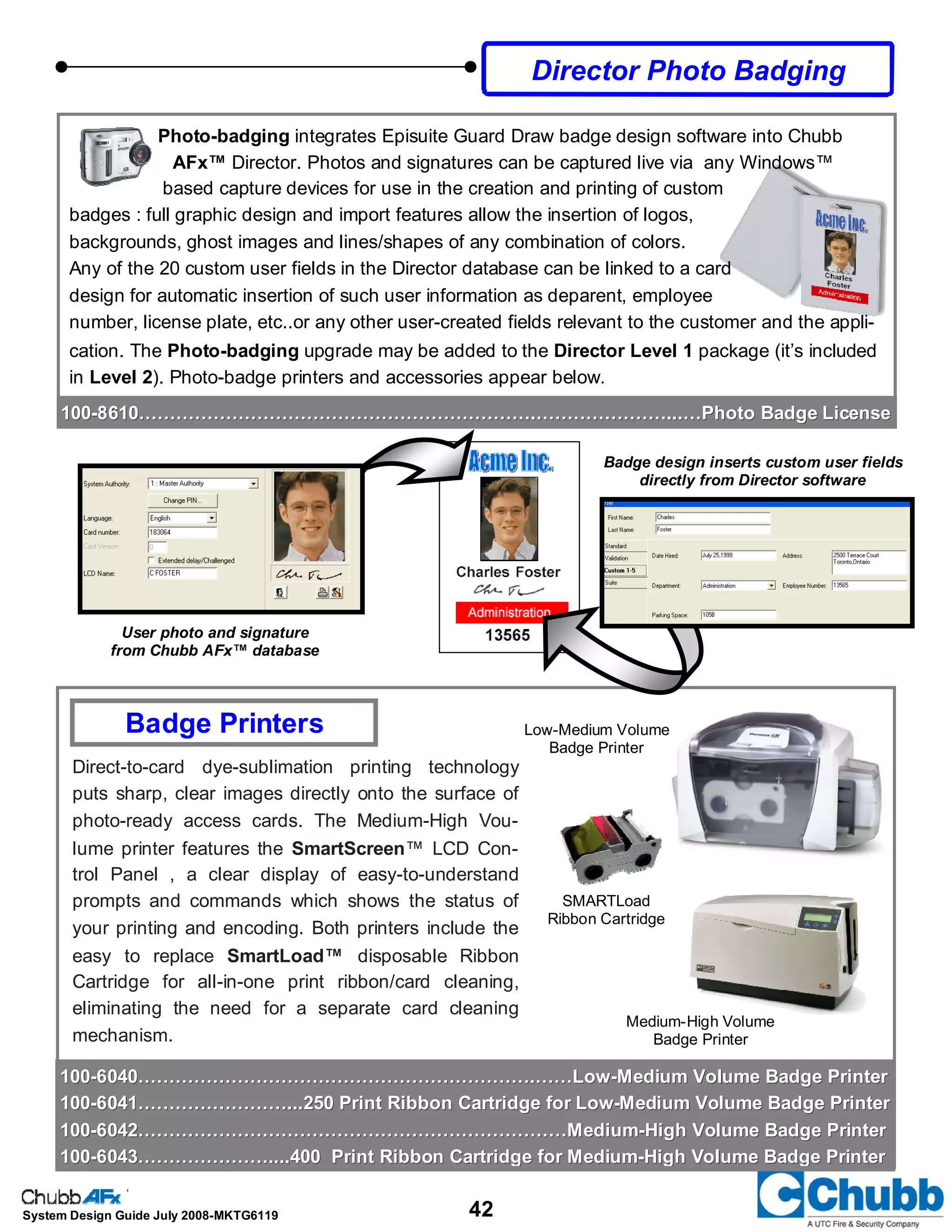 42System Design Guide July 2008-MKTG6119
Badge design inserts custom user fields
directly from Director software
User photo and signature
from Chubb AFx™ database
Photo-badging integrates Episuite Guard Draw badge design software into Chubb
AFx™ Director. Photos and signatures can be captured live via any Windows™
based capture devices for use in the creation and printing of custom
badges : full graphic design and import features allow the insertion of logos,
backgrounds, ghost images and lines/shapes of any combination of colors.
Any of the 20 custom user fields in the Director database can be linked to a card
design for automatic insertion of such user information as deparent, employee
number, license plate, etc..or any other user-created fields relevant to the customer and the appli-
cation. The Photo-badging upgrade may be added to the Director Level 1 package (it’s included
in Level 2). Photo-badge printers and accessories appear below.
Director Photo Badging
Direct-to-card dye-sublimation printing technology
puts sharp, clear images directly onto the surface of
photo-ready access cards. The Medium-High Vou-
lume printer features the SmartScreen™ LCD Con-
trol Panel , a clear display of easy-to-understand
prompts and commands which shows the status of
your printing and encoding. Both printers include the
easy to replace SmartLoad™ disposable Ribbon
Cartridge for all-in-one print ribbon/card cleaning,
eliminating the need for a separate card cleaning
mechanism.
100100--6040……………………………………………………….……Low6040……………………………………………………….……Low--Medium Volume Badge PrinterMedium Volume Badge Printer
100100--6041……………………...250 Print Ribbon Cartridge for Low6041……………………...250 Print Ribbon Cartridge for Low--Medium Volume Badge PrinterMedium Volume Badge Printer
100100--6042……………………………………………………………Medium6042……………………………………………………………Medium--High Volume Badge PrinterHigh Volume Badge Printer
100100--6043…………………....400 Print Ribbon Cartridge for Medium6043…………………....400 Print Ribbon Cartridge for Medium--High Volume Badge PrinterHigh Volume Badge Printer
Badge Printers Low-Medium Volume
Badge Printer
Medium-High Volume
Badge Printer
SMARTLoad
Ribbon Cartridge
100100--8610……………………………………………………….…………………...…Photo Badge License8610……………………………………………………….…………………...…Photo Badge License
 