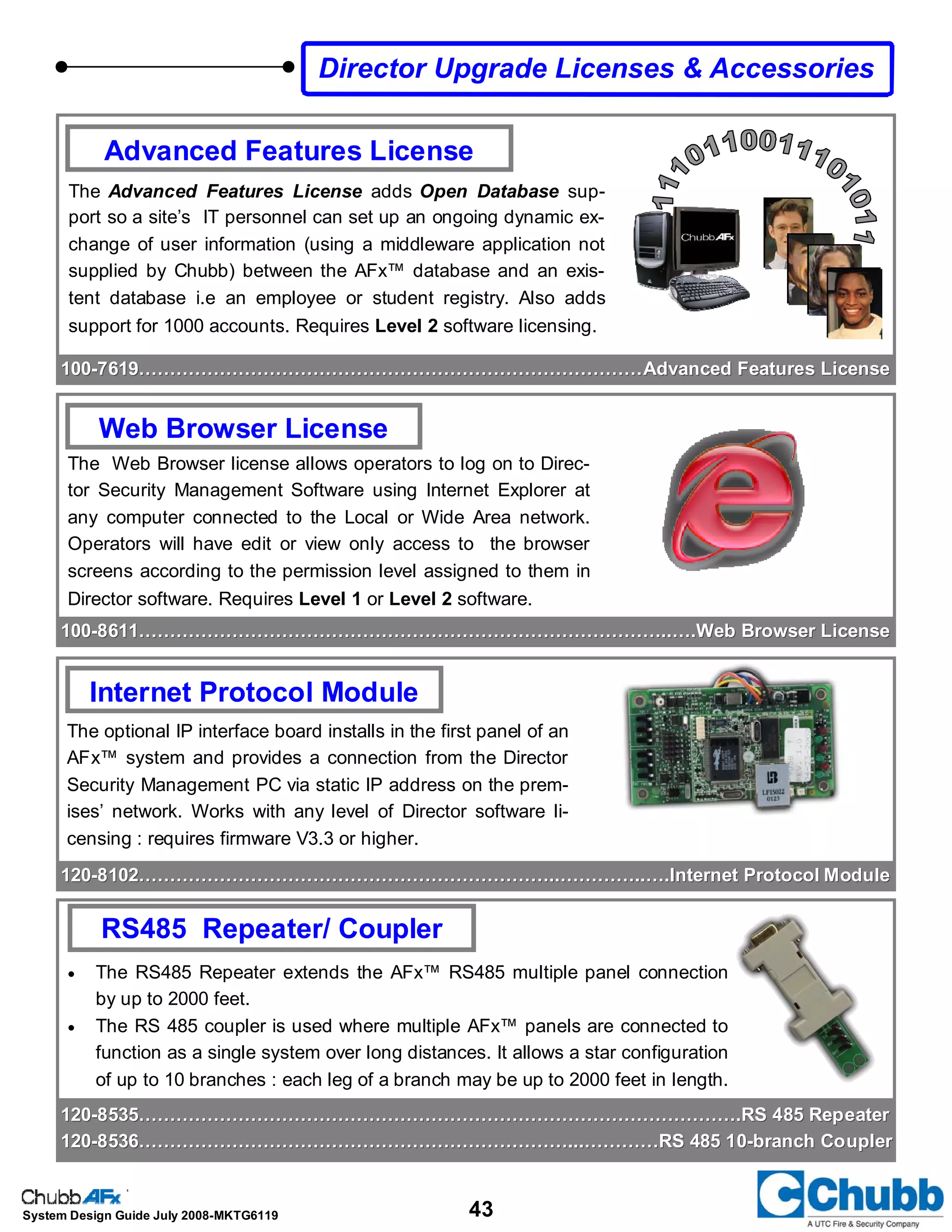 43System Design Guide July 2008-MKTG6119
Advanced Features License
The Advanced Features License adds Open Database sup-
port so a site’s IT personnel can set up an ongoing dynamic ex-
change of user information (using a middleware application not
supplied by Chubb) between the AFx™ database and an exis-
tent database i.e an employee or student registry. Also adds
support for 1000 accounts. Requires Level 2 software licensing.
Web Browser License
The Web Browser license allows operators to log on to Direc-
tor Security Management Software using Internet Explorer at
any computer connected to the Local or Wide Area network.
Operators will have edit or view only access to the browser
screens according to the permission level assigned to them in
Director software. Requires Level 1 or Level 2 software.
100100--8611…………………………………………………………………………..….Web Browser License8611…………………………………………………………………………..….Web Browser License
Internet Protocol Module
The optional IP interface board installs in the first panel of an
AFx™ system and provides a connection from the Director
Security Management PC via static IP address on the prem-
ises’ network. Works with any level of Director software li-
censing : requires firmware V3.3 or higher.
• The RS485 Repeater extends the AFx™ RS485 multiple panel connection
by up to 2000 feet.
• The RS 485 coupler is used where multiple AFx™ panels are connected to
function as a single system over long distances. It allows a star configuration
of up to 10 branches : each leg of a branch may be up to 2000 feet in length.
RS485 Repeater/ Coupler
Director Upgrade Licenses & Accessories
100100--7619………………………………………………………………………Advanced Features License7619………………………………………………………………………Advanced Features License
120120--8102…………………………………………………………..…………..….Internet Protocol Module8102…………………………………………………………..…………..….Internet Protocol Module
120120--8535…………………………………………………………………………………….RS 485 Repeater8535…………………………………………………………………………………….RS 485 Repeater
120120--8536……………………………………………………………...…………RS 485 108536……………………………………………………………...…………RS 485 10--branch Couplerbranch Coupler
 