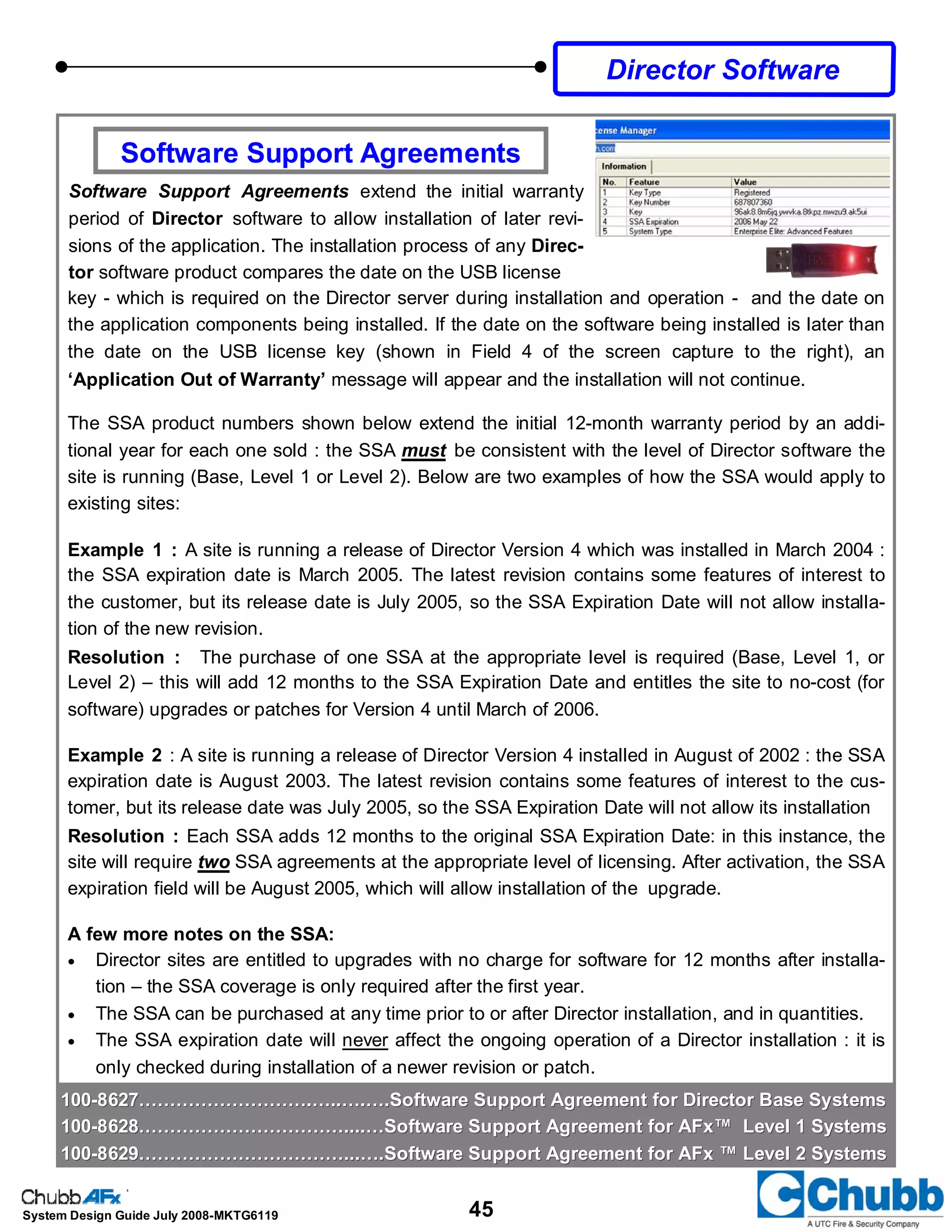 45System Design Guide July 2008-MKTG6119
Software Support Agreements
Software Support Agreements extend the initial warranty
period of Director software to allow installation of later revi-
sions of the application. The installation process of any Direc-
tor software product compares the date on the USB license
Director Software
100100--8627……………………….…..….….Software Support Agreement for Director Base Systems8627……………………….…..….….Software Support Agreement for Director Base Systems
100100--8628……………………………....…Software Support Agreement for AFx™ Level 1 Systems8628……………………………....…Software Support Agreement for AFx™ Level 1 Systems
100100--8629……………………………...….Software Support Agreement for AFx ™ Level 2 Systems8629……………………………...….Software Support Agreement for AFx ™ Level 2 Systems
key - which is required on the Director server during installation and operation - and the date on
the application components being installed. If the date on the software being installed is later than
the date on the USB license key (shown in Field 4 of the screen capture to the right), an
‘Application Out of Warranty’ message will appear and the installation will not continue.
The SSA product numbers shown below extend the initial 12-month warranty period by an addi-
tional year for each one sold : the SSA must be consistent with the level of Director software the
site is running (Base, Level 1 or Level 2). Below are two examples of how the SSA would apply to
existing sites:
Example 1 : A site is running a release of Director Version 4 which was installed in March 2004 :
the SSA expiration date is March 2005. The latest revision contains some features of interest to
the customer, but its release date is July 2005, so the SSA Expiration Date will not allow installa-
tion of the new revision.
Resolution : The purchase of one SSA at the appropriate level is required (Base, Level 1, or
Level 2) – this will add 12 months to the SSA Expiration Date and entitles the site to no-cost (for
software) upgrades or patches for Version 4 until March of 2006.
Example 2 : A site is running a release of Director Version 4 installed in August of 2002 : the SSA
expiration date is August 2003. The latest revision contains some features of interest to the cus-
tomer, but its release date was July 2005, so the SSA Expiration Date will not allow its installation
Resolution : Each SSA adds 12 months to the original SSA Expiration Date: in this instance, the
site will require two SSA agreements at the appropriate level of licensing. After activation, the SSA
expiration field will be August 2005, which will allow installation of the upgrade.
A few more notes on the SSA:
• Director sites are entitled to upgrades with no charge for software for 12 months after installa-
tion – the SSA coverage is only required after the first year.
• The SSA can be purchased at any time prior to or after Director installation, and in quantities.
• The SSA expiration date will never affect the ongoing operation of a Director installation : it is
only checked during installation of a newer revision or patch.
 
