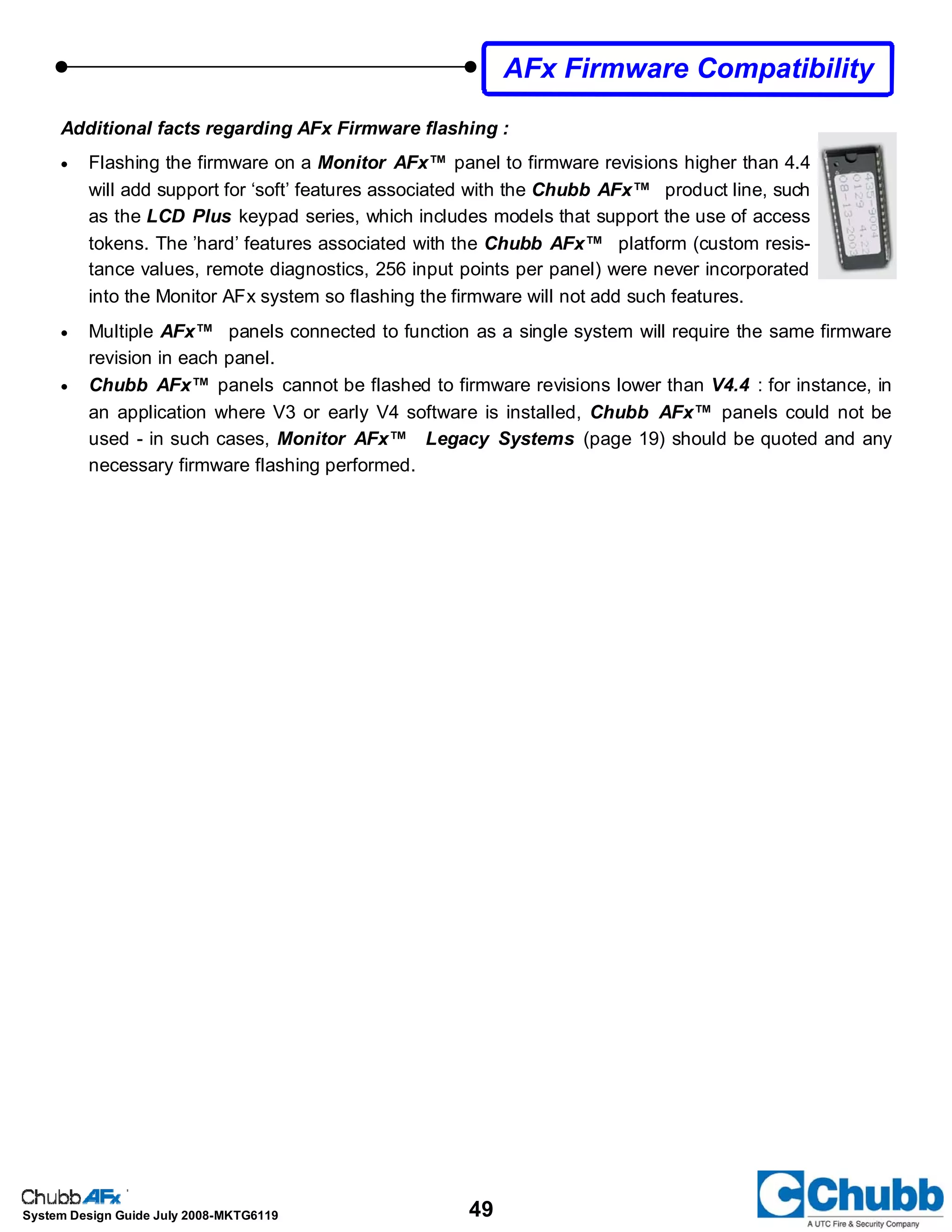 49System Design Guide July 2008-MKTG6119
Additional facts regarding AFx Firmware flashing :
• Flashing the firmware on a Monitor AFx™ panel to firmware revisions higher than 4.4
will add support for ‘soft’ features associated with the Chubb AFx™ product line, such
as the LCD Plus keypad series, which includes models that support the use of access
tokens. The ’hard’ features associated with the Chubb AFx™ platform (custom resis-
tance values, remote diagnostics, 256 input points per panel) were never incorporated
into the Monitor AFx system so flashing the firmware will not add such features.
• Multiple AFx™ panels connected to function as a single system will require the same firmware
revision in each panel.
• Chubb AFx™ panels cannot be flashed to firmware revisions lower than V4.4 : for instance, in
an application where V3 or early V4 software is installed, Chubb AFx™ panels could not be
used - in such cases, Monitor AFx™ Legacy Systems (page 19) should be quoted and any
necessary firmware flashing performed.
AFx Firmware Compatibility
 
