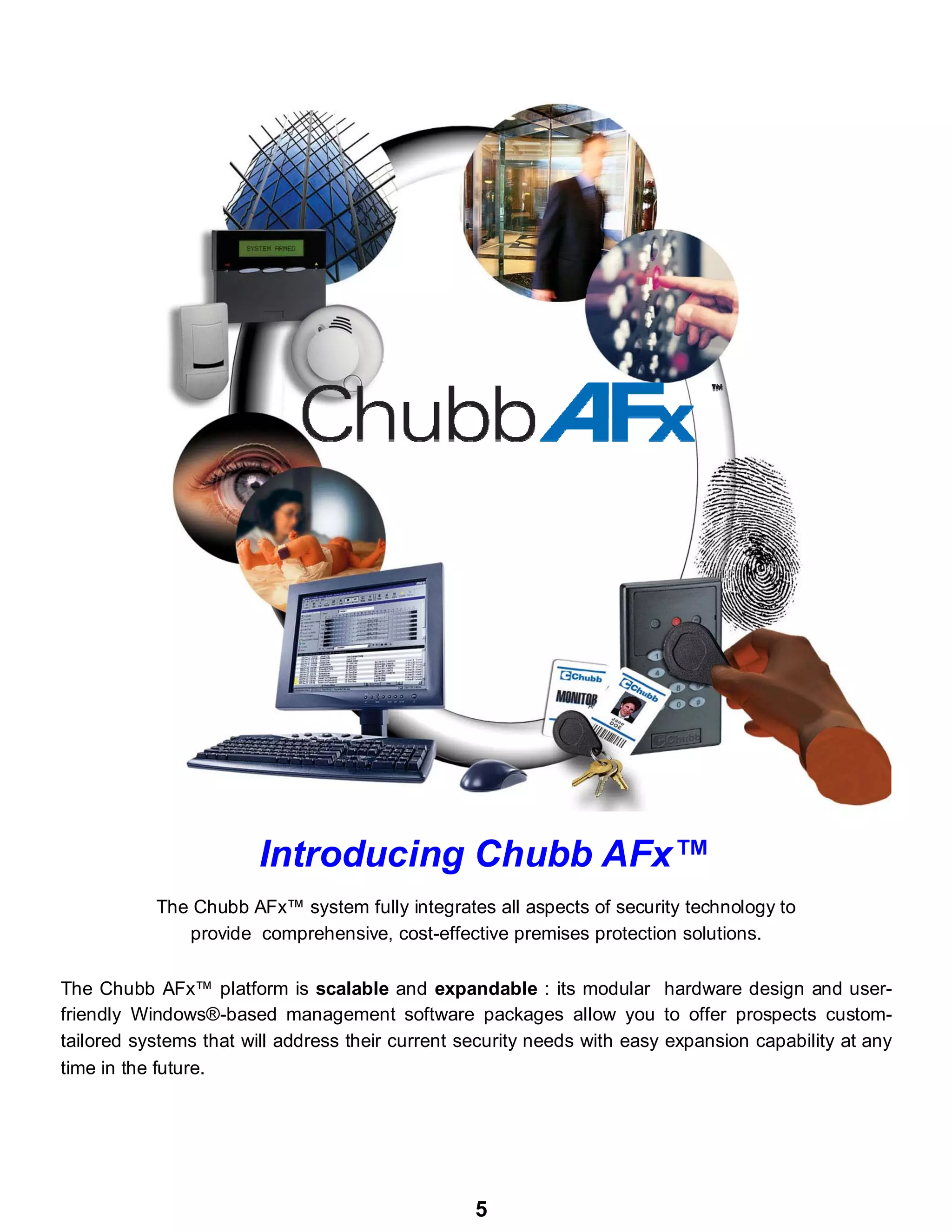 5
The Chubb AFx™ system fully integrates all aspects of security technology to
provide comprehensive, cost-effective premises protection solutions.
The Chubb AFx™ platform is scalable and expandable : its modular hardware design and user-
friendly Windows®-based management software packages allow you to offer prospects custom-
tailored systems that will address their current security needs with easy expansion capability at any
time in the future.
Introducing Chubb AFx™
 